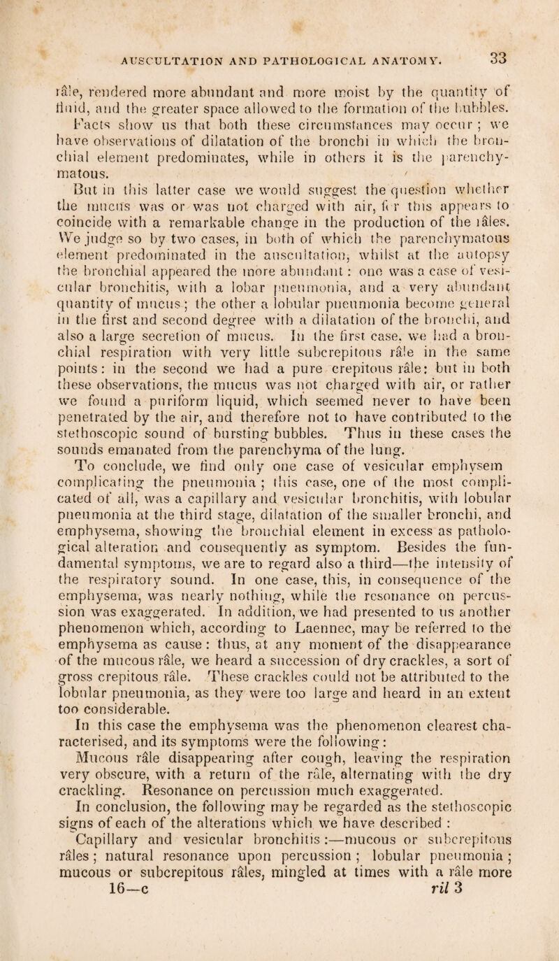 rale, rendered more abundant and more moist by the quantity of tiuid, and the greater space allowed to the formation of the hubbies. Facts show us that both these circumstances may occur ; we have observations of dilatation of the bronchi in which the bron¬ chial element predominates, while in others it is the parenchy¬ matous. ' But in this latter case we would suggest the question whether tile mucus was or was not charged with air, ft r this appears to coincide with a remarkable change in the production of the lales. We judge so by two cases, in both of which the parenchymatous element predominated in the auscultation, whilst at the autopsy the bronchial appeared the more abundant: one was a case of vesi¬ cular bronchitis, with a lobar pneumonia, and a very abundant quantity of mucus ; the other a lobular pneumonia become general in the first and second degree with a dilatation of the bronchi, and also a large secretion of mucus. In the first case, we had a bron¬ chial respiration with very little subcrepitous rale in the same points: in the second we had a pure crepitous rale: but in both these observations, the mucus was not charged with air, or rather we found a pnriform liquid, which seemed never to have been penetrated by the air, and therefore not to have contributed to the stelhoscopic sound of bursting bubbles. Thus in these cases ihe sounds emanated from the parenchyma of the lung. To conclude, we find only one case of vesicular emphysem complicating the pneumonia; this case, one of the most compli¬ cated of all, was a capillary and vesicular bronchitis, with lobular pneumonia at the third stage, dilatation of the smaller bronchi, and emphysema, showing the bronchial element in excess as patholo¬ gical alteration and consequently as symptom. Besides the fun¬ damental symptoms, we are to regard also a third—the intensity of the respiratory sound. In one case, this, in consequence of the emphysema, was nearly nothing, while the resonance on percus¬ sion was exaggerated. In addition, we had presented to us another phenomenon which, according to Laennec, may be referred to the emphysema as cause : thus, at any moment of the disappearance of the mucous rale, we heard a succession of dry crackles, a sort of gross crepitous rale. These crackles could not be attributed to the lobular pneumonia, as they were too large and heard in an extent too considerable. In this case the emphysema was the phenomenon clearest cha¬ racterised, and its symptoms were the following: Mucous rale disappearing after cough, leaving the respiration very obscure, with a return of the rale, alternating with the dry crackling. Resonance on percussion much exaggerated. In conclusion, the following may be regarded as the stethoscopic signs of each of the alterations which we have described : Capillary and vesicular bronchitis :—mucous or subcrepitous rales; natural resonance upon percussion; lobular pneumonia; mucous or subcrepitous rales, mingled at times with a rale more 16—c ril 3