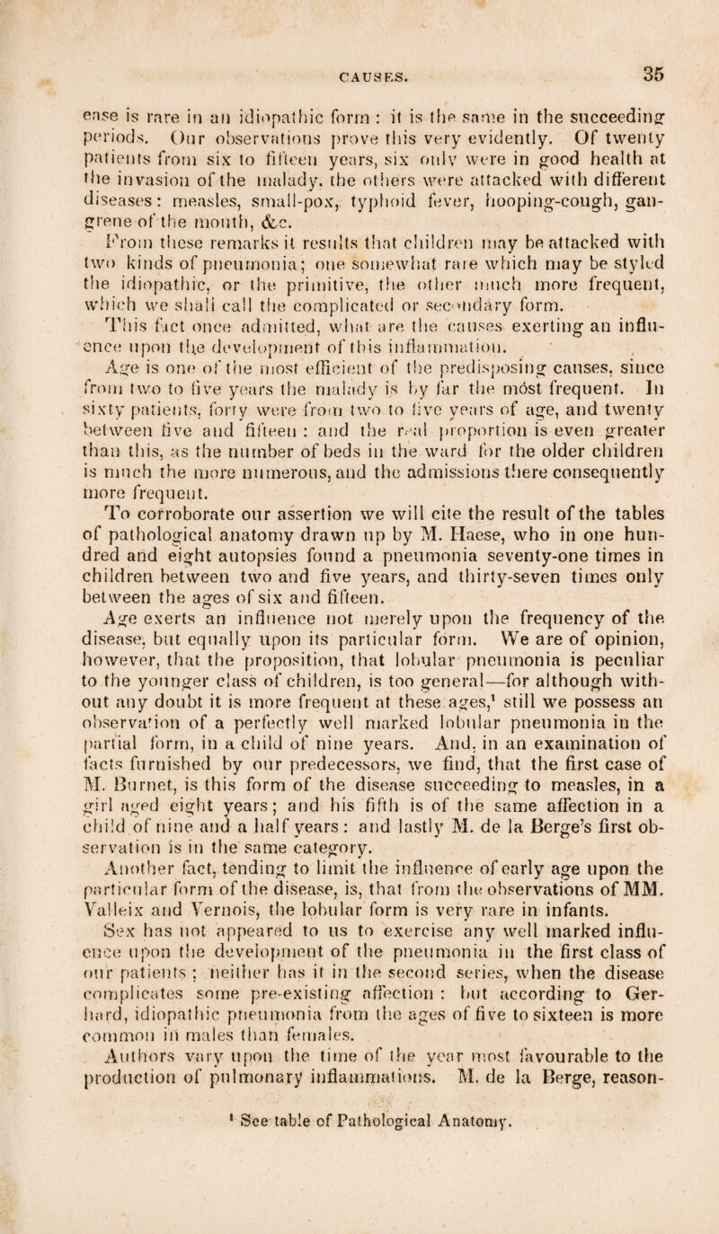 ease is rare in an idiopathic form : it is the same in the succeeding periods. Our observations prove this very evidently. Of twenty patients from six to fifteen years, six only were in good health at the invasion of the malady, the others were attacked with different diseases: measles, small-pox, typhoid fever, hooping-cough, gan¬ grene of the mouth, &c. From these remarks it results that children may he attacked with two kinds of pneumonia; one somewhat rare which may be styled the idiopathic, or the primitive, the other much more frequent, which we shall call the complicated or secondary form. This fact once admitted, what are the causes exerting an influ¬ ence upon th.e development of this inflammation. Age is one of the most efficient of the predisposing causes, since from two to five years the malady is by far the most frequent. In sixty patients, forty were from two to live years of age, and twenty between five and fifteen : and the real proportion is even greater than this, as the number of beds in the ward for the older children is much the more numerous, and the admissions there consequently more frequent. To corroborate our assertion we will cite the result of the tables of pathological anatomy drawn up by M. Haese, who in one hun¬ dred and eight autopsies found a pneumonia seventy-one times in children between two and five years, and thirty-seven times only between the ages of six and fifteen. Age exerts an influence not merely upon the frequency of the disease, but equally upon its particular form. We are of opinion, however, that the proposition, that lobular pneumonia is peculiar to the younger class of children, is too general—for although with¬ out any doubt it is more frequent at these ages,1 still we possess an observation of a perfectly well marked lobular pneumonia in the partial form, in a child of nine years. And, in an examination of tacts furnished by our predecessors, we find, that the first case of M. Burnet, is this form of the disease succeeding to measles, in a girl aged eight years; and his fifth is of the same affection in a child of nine and a half years: and lastly M. de la Berge’s first ob¬ servation is in the same category. Another fact, tending to limit the influence of early age upon the particular form of the disease, is, that from the observations of MM. Valleix and Vernois, the lobular form is very rare in infants. Sex has not appeared to us to exercise any well marked influ¬ ence upon the development of the pneumonia in the first class of our patients ; neither has it in the second series, when the disease complicates some pre-existing affection : but according to Ger¬ hard, idiopathic pneumonia from the ages of five to sixteen is more common in males than females. Authors vary upon the time of the year most ^favourable to the production of pulmonary inflammations. M. de la Berge, reason- 1 See table of Pathological Anatomy.