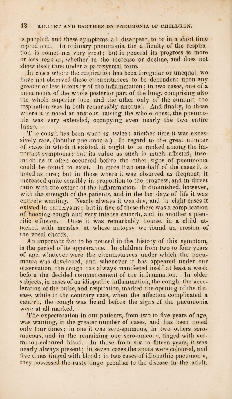 is purpled, and these symptoms a!l disappear, to be in a short time reproduced. In ordinary pneumonia the difficulty of the respira¬ tion is sometimes very great; but in general its progress is more or less regular, whether in the increase or decline, and does not show itself thus under a paroxysmal form. Iti cases where the respiration has been irregular or unequal, we have not observed these circumstances to be dependent upon any greater or less intensify of the inflammation ; in two cases, one of a pneumonia of the whole posterior part of the lung, comprising also the whole superior lobe, and the other only of the summit, the respiration was in both remarkably unequal. And finally, in those where it is noted as anxious, raising the whole chest, the pneumo¬ nia was very extended, occupying even nearly the two entire lungs. The cough has been wanting twice: another time it was exces¬ sively rare, (lobular pneumonia.) In regard to the great number of cases in which it existed, it ought to be ranked among the im¬ portant symptoms: but its value as such is much affected, inso¬ much as it often occurred before the other signs of pneumonia could be found to exist. In more than one half of the cases it is noted as rare; but in those where it was observed as frequent, it increased quite sensibly in proportion to the progress, and in direct ratio with the extent of the inflammation. It diminished, however, with the strength of the patients, and in the last days of life it was entirely wanting. Nearly always it was dry, and in eight cases it existed in paroxysms ; but in five of these there was a complication of hooping-cough and very intense catarrh, and in another a pleu¬ ritic effusion. Once it was remarkably hoarse, in a child at¬ tacked with measles, at whose autopsy we found an erosion of the vocal chords. An important fact to be noticed in the history of this symptom, is the period of its appearance. In children from two to four years of age, whatever were the circumstances under which the pneu¬ monia was developed, and whenever it has appeared under our observation, the cough has always manifested itself at least a week before the decided commencement of the inflammation. In older subjects, in cases of an idiopathic inflammation, the cough, the acce¬ leration of the pulse, and respiration, marked the opening of the dis¬ ease, while in the contrary case, when the affection complicated a catarrh, the cough was heard before the signs of the pneumonia were at all marked. The expectoration in our patients, from two to five years of age, was wanting, in the greater number of cases, and has been noted only four times; in one it was sero-spumous, in two others sero- mucous, and in the remaining one sero-mucons, tinged with ver¬ milion-coloured blood. In those from six to fifteen years, it was nearly always present; in seven cases the sputa were coloured, and five times tinged with blood : in two cases of idiopathic pneumonia, they possessed-the rusty tinge peculiar to the disease in the adult.