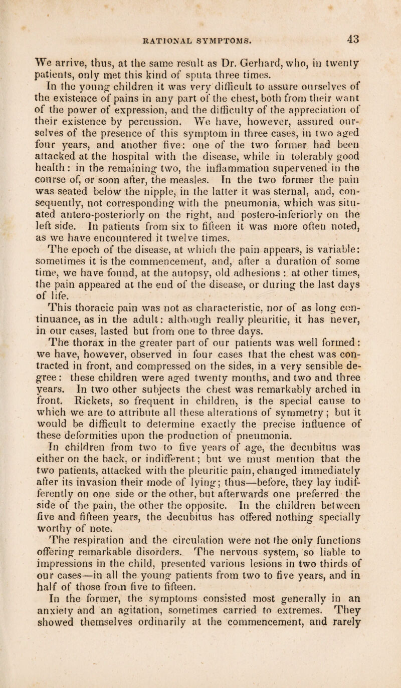 We arrive, thus, at the same result as Dr. Gerhard, who, in twenty patients, only met this kind of sputa three times. In the young children it was very difficult to assure ourselves of the existence of pains in any part of the chest, both from their want of the power of expression, and the difficulty of the appreciation of their existence by percussion. We have, however, assured our¬ selves of the presence of this symptom in three cases, in two aged four years, and another five: one of the two former had been attacked at the hospital with the disease, while in tolerably good health: in the remaining two, the inflammation supervened in the course of, or soon after, the measles. In the two former the pain was seated below the nipple, in the latter it was sternal, and, con¬ sequently, not corresponding with the pneumonia, which was situ¬ ated antero-posteriorly on the right, and postero-inferiorly on the left side. In patients from six to fifteen it was more often noted, as we have encountered it twelve times. The epoch of the disease, at which the pain appears, is variable: sometimes it is the commencement, and, after a duration of some time, we have found, at the autopsy, old adhesions : at other times, the pain appeared at the end of the disease, or during the last days of life. This thoracic pain was not as characteristic, nor of as long con¬ tinuance, as in the adult: although really pleuritic, it has never, in our cases, lasted but from one to three days. The thorax in the greater part of our patients was well formed: we have, however, observed in four cases that the chest was con¬ tracted in front, and compressed on the sides, in a very sensible de¬ gree : these children were aged twenty months, and two and three years. In two other subjects the chest was remarkably arched in front. Rickets, so frequent in children, is the special cause to which we are to attribute all these alterations of symmetry; but it would be difficult to determine exactly the precise influence of these deformities upon the production of pneumonia. In children from two to five years of age, the decubitus was either on the back, or indifferent ; but we must mention that the two patients, attacked with the pleuritic pain, changed immediately after its invasion their mode of lying; thus—before, they lay indif¬ ferently on one side or the other, but afterwards one preferred the side of the pain, the other the opposite. In the children between five and fifteen years, the decubitus has offered nothing specially worthy of note. The respiration and the circulation were not the only functions offering remarkable disorders. The nervous system, so liable to impressions in the child, presented various lesions in two thirds of our cases—in all the young patients from two to five years, and in half of those from five to fifteen. In the former, the symptoms consisted most generally in an anxiety and an agitation, sometimes carried to extremes. They showed themselves ordinarily at the commencement, and rarely