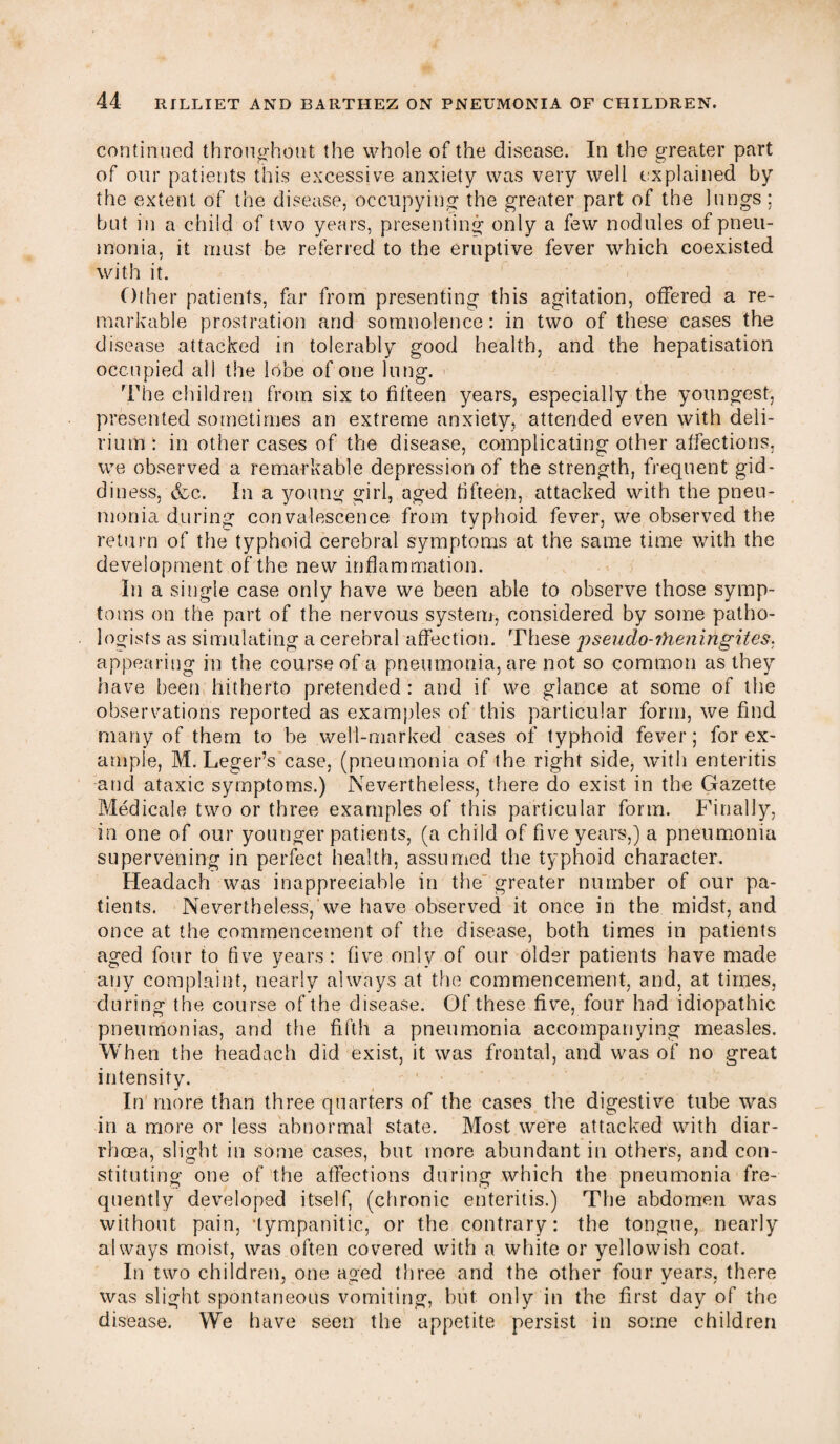 continued throughout the whole of the disease. In the greater part of our patients this excessive anxiety was very well explained by the extent of the disease, occupying the greater part of the lungs: but in a child of two years, presenting only a few nodules of pneu¬ monia, it must be referred to the eruptive fever which coexisted with it. Other patients, far from presenting this agitation, offered a re¬ markable prostration and somnolence: in two of these cases the disease attacked in tolerably good health, and the hepatisation occupied all the lobe of one lung. The children from six to fifteen years, especially the youngest, presented sometimes an extreme anxiety, attended even with deli¬ rium: in other cases of the disease, complicating other affections, we observed a remarkable depression of the strength, frequent gid¬ diness, &c. In a young girl, aged fifteen, attacked with the pneu¬ monia during convalescence from typhoid fever, we observed the return of the typhoid cerebral symptoms at the same time with the development of the new inflammation. In a single case only have we been able to observe those symp¬ toms on the part of the nervous system, considered by some patho¬ logists as simulating a cerebral affection. These pseudo-?heningites: appearing in the course of a pneumonia, are not so common as they have been hitherto pretended : and if we glance at some of the observations reported as examples of this particular form, we find many of them to be well-marked cases of typhoid fever; forex- ample, M. Leger’s case, (pneumonia of the right side, with enteritis and ataxic symptoms.) Nevertheless, there do exist in the Gazette Medicale two or three examples of this particular form. Finally, in one of our younger patients, (a child of five years,) a pneumonia supervening in perfect health, assumed the typhoid character. Headach was inappreciable in the greater number of our pa¬ tients. Nevertheless, we have observed it once in the midst, and once at the commencement of the disease, both times in patients aged four to live years: five only of our older patients have made any complaint, nearly always at the commencement, and, at times, during the course of the disease. Of these five, four had idiopathic pneumonias, and the fifth a pneumonia accompanying measles. When the headach did exist, it was frontal, and was of no great intensity. In more than three quarters of the cases the digestive tube was in a more or less abnormal state. Most were attacked with diar¬ rhoea, slight in some cases, but more abundant in others, and con¬ stituting one of the affections during which the pneumonia fre¬ quently developed itself, (chronic enteritis.) The abdomen was without pain, •tympanitic, or the contrary: the tongue, nearly always moist, was often covered with a white or yellowish coat. In two children, one aged three and the other four years, there was slight spontaneous vomiting, but. only in the first day of the disease. We have seen the appetite persist in some children