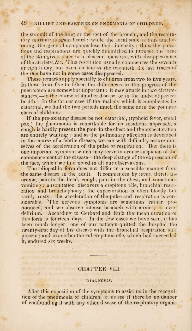 the summit of the lung or the root of the bronchi, and the respira¬ tory murmur is again heard : while the local state is thus amelio¬ rating, the general symptoms lose their intensity; thus, the pulsa¬ tions and respirations are quickly diminished in number, the heat of the skin gives place to a pleasant moisture, with disappearance of the anxiety, &c. This resolution usually commences the seventh or eighth day, but even as late as the twentieth the last traces of the rale have not in some cases disappeared. These remarks apply specially to children from two to five years. In those from five to fifteen the differences in the progress of the pneumonia are somewhat important: it may attack in two circum¬ stances,—in the course of another disease, or in the midst of perfect health. In the former case if the malady which it complicates he catarrhal, we find the two periods much the same as in the younger class of children. If the pre-existing disease be not catarrhal, (typhoid fever, small pox,) the pneumonia is remarkable for its insidious approach, a cough is hardly present, the pain in the chest and the expectoration are entirely wanting ; and as the pulmonary affection is developed in the course of a febrile disease, we can with difficulty assure our¬ selves of the acceleration of the pulse or respiration. But there is one important symptom which may serve to arouse suspicion of the commencement of the disease—the deep change of the expression of the face, which we find rioted in all our observations. The idiopathic form does not differ in a sensible manner from the same disease in the adult. It commences by fever, thirst, an¬ orexia, pain in the head, cough, pain in the chest, and sometimes vomiting: auscultation discovers a crepitous rale, bronchial respi¬ ration and bronchophony; the expectoration is often bloody but rarely rusty ; the acceleration of the pulse and respiration is con¬ siderable. The nervous symptoms are sometimes rather pro¬ nounced, and we observe intense headach with anxiety or even delirium. According to Gerhard and Rufz the mean duration of this form is fourteen days. In the few cases we have seen, it has been much longer; one of our patients quitted the hospital the twenty-first day of his disease with the bronchial respiration still present; and in another the suberepitous rale, which had succeeded it, endured six weeks. CHAPTER VIII. DIAGNOSIS. After this exposition of the symptoms to assist us in the recogni¬ tion of the pneumonia of children, let us see if there be no danger of confounding it with any other disease of the respiratory organs.