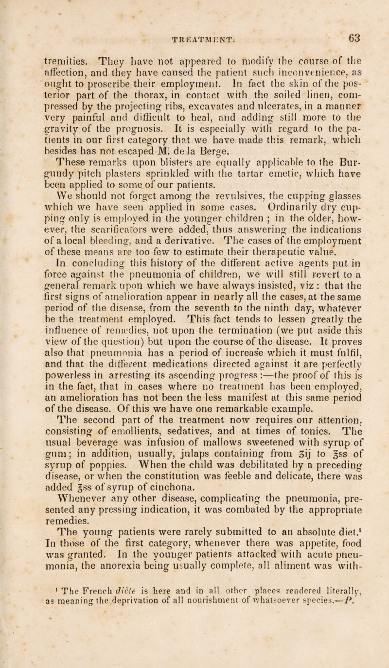 tremities. They have not appeared to modify the course of the affection, and they have caused the patient such inconvenience, as ought to proscribe their employment. In fact the skin of the pos¬ terior part of the thorax, in contact with the soiled linen, com¬ pressed by the projecting ribs, excavates and ulcerates, in a manner very painful and difficult to heal, and adding still more to the gravity of the prognosis. It is especially with regard to the pa¬ tients in our first category that we have made this remark, which besides has not escaped M. de la Berge. These remarks upon blisters are equally applicable to the Bur¬ gundy pitch plasters sprinkled with the tartar emetic, which have been applied to some of our patients. We should not forget among the revulsives, the cupping glasses which we have seen applied in some cases. Ordinarily dry cup¬ ping only is employed in the younger children ; in the older, how¬ ever, the scarificators were added, thus answering the indications of a local bleeding, and a derivative. The cases of the employment of these means are too few to estimate their therapeutic value. In concluding this history of the different active agents put in force against the pneumonia of children, we will still revert to a general remark upon which we have always insisted, viz : that the first signs of amelioration appear in nearly all the cases, at the same period of the disease, from the seventh to the ninth day, whatever be the treatment employed. This fact tends to lessen greatly the influence of remedies, not upon the termination (we put aside this view of the question) but upon the course of the disease. It proves also that pneumonia has a period of increas'e which it must fulfil, and that the different medications directed against it are perfectly powerless in arresting its ascending progress :—the proof of this is in the fact, that in cases where no treatment has been employed, an amelioration has not been the less manifest at this same period of the disease. Of this we have one remarkable example. The second part of the treatment now requires our attention, consisting of emollients, sedatives, and at times of tonics. The usual beverage was infusion of mallows sweetened with syrup of gum; in addition, usually, julaps containing from ffij to §ss of syrup of poppies. When the child was debilitated by a preceding disease, or when the constitution was feeble and delicate, there was added gss of syrup of cinchona. Whenever any other disease, complicating the pneumonia, pre¬ sented any pressing indication, it was combated by the appropriate remedies. The young patients were rarely submitted to an absolute diet.1 In those of the first category, whenever there was appetite, food was granted. In the younger patients attacked with acute pneu¬ monia, the anorexia being usually complete, all aliment was with- 1 The French dicle is here and in all other places rendered literally, as meaning the deprivation of all nourishment of whatsoever species.—/-*.’