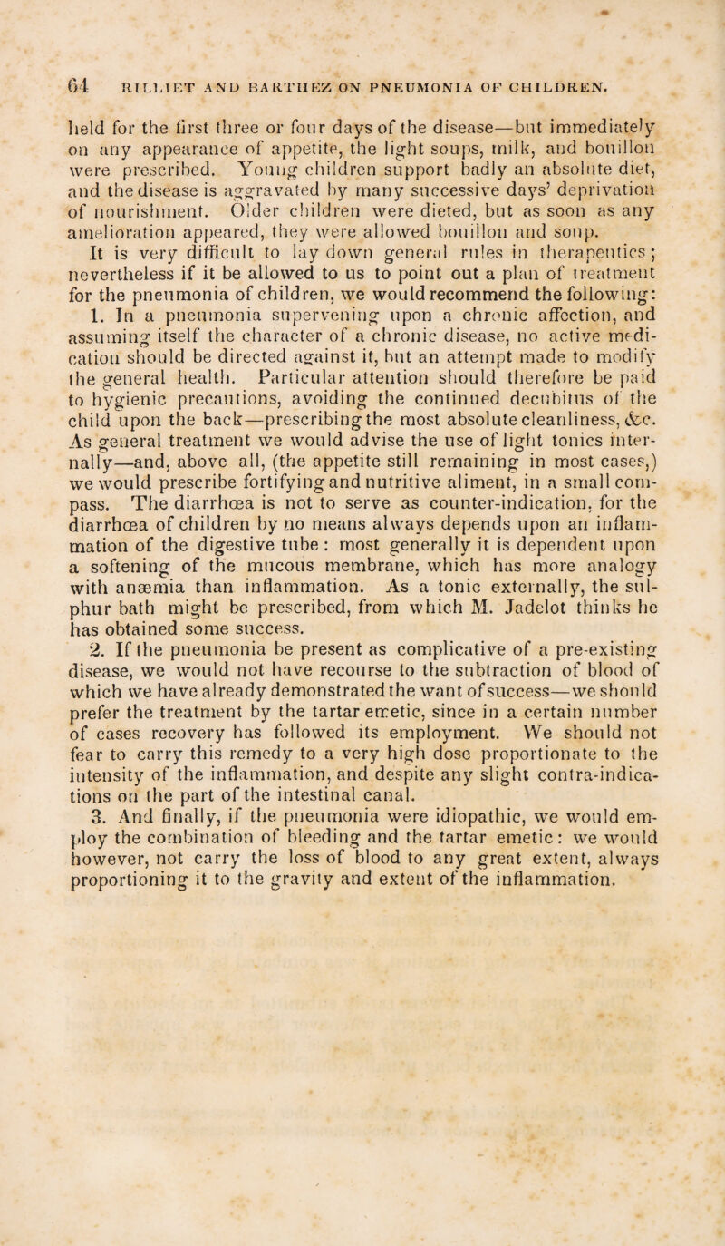 held for the first three or four days of the disease—but immediately on any appearance of appetite, the light soups, milk, and bouillon were prescribed. Young children support badly an absolute diet, and the disease is aggravated by many successive days’ deprivation of nourishment. Older children were dieted, but as soon as any amelioration appeared, they were allowed bouillon and soup. It is very difficult to lay down general rules in therapeutics ; nevertheless if it be allowed to us to point out a plan of treatment for the pneumonia of children, we would recommend the following: 1. In a pneumonia supervening upon a chronic affection, and assuming itself the character of a chronic disease, no active medi¬ cation should be directed against it, but an attempt made to modify the general health. Particular attention should therefore be paid to hygienic precautions, avoiding the continued decubitus of the child upon the back—prescribing the most absolute cleanliness, &c. As general treatment we would advise the use of light tonics inter- nally—and, above all, (the appetite still remaining in most cases,) we would prescribe fortifyingand nutritive aliment, in a small com¬ pass. The diarrhoea is not to serve as counter-indication, for the diarrhoea of children by no means always depends upon an inflam¬ mation of the digestive tube : most generally it is dependent upon a softening of the mucous membrane, which has more analogy with anaemia than inflammation. As a tonic externally, the sul¬ phur bath might be prescribed, from which M. Jadelot thinks he has obtained some success. 2. If the pneumonia be present as complicative of a pre-existing disease, we would not. have recourse to the subtraction of blood of which we have already demonstrated the want of success—we should prefer the treatment by the tartar emetic, since in a certain number of cases recovery has followed its employment. We should not fear to carry this remedy to a very high dose proportionate to the intensity of the inflammation, and despite any slight contra-indica¬ tions on the part of the intestinal canal. 3. And finally, if the pneumonia were idiopathic, we would em¬ ploy the combination of bleeding and the tartar emetic: we would however, not carry the loss of blood to any great extent, always proportioning it to the gravity and extent of the inflammation.