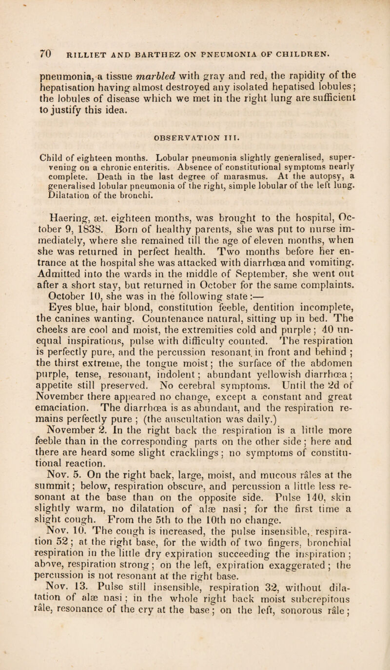 pneumonia, a tissue marbled with gray and red, the rapidity of the hepatisation having almost destroyed any isolated hepatised lobules; the lobules of disease which we met in the right lung are sufficient to justify this idea. OBSERVATION III. Child of eighteen months. Lobular pneumonia slightly generalised, super¬ vening on a chronic enteritis. Absence of constitutional symptoms nearly complete. Death in the last degree of marasmus. At the autopsy, a generalised lobular pneumonia of the right, simple lobular of the left lung. Dilatation of the bronchi. Haering, set. eighteen months, was brought to the hospital, Oc¬ tober 9, 1838. Born of healthy parents, she was put to nurse im¬ mediately, where she remained till the age of eleven months, when she was returned in perfect health. Two months before her en¬ trance at the hospital she was attacked with diarrhoea and vomiting. Admitted into the wards in the middle of September, she went out after a short stay, but returned in October for the same complaints. October 10, she was in the following state:— Eyes blue, hair blond, constitution feeble, dentition incomplete, the canines wanting. Countenance natural, sitting up in bed. The cheeks are cool and moist, the extremities cold and purple ; 40 un¬ equal inspirations, pulse with difficulty counted. The respiration is perfectly pure, and the percussion resonant in front and behind ; the thirst extreme, the tongue moist; the surface of the abdomen purple, tense, resonant, indolent; abundant yellowish diarrhoea ; appetite still preserved. No cerebral symptoms. Until the 2d of November there appeared no change, except a constant and great emaciation. The diarrhoea is as abundant, and the respiration re¬ mains perfectly pure ; (the auscultation was daily.) November 2. In the right back the respiration is a little more feeble than in the corresponding parts on the other side ; here and there are heard some slight cracklings; no symptoms of constitu¬ tional reaction. Nov. 5. On the right back, large, moist, and mucous rales at the summit; below, respiration obscure, and percussion a little less re¬ sonant at the base than on the opposite side. Pulse 140, skin slightly warm, no dilatation of alse nasi; for the first time a slight cough. Prom the 5th to the 10th no change. Nov. 10. The cough is increased, the pulse insensible, respira¬ tion 52 ; at the right base, for the width of two fingers, bronchial respiration in the little dry expiration succeeding the inspiration ; above, respiration strong; on the left, expiration exaggerated ; the percussion is not resonant at the right base. Nov. 13. Pulse still insensible, respiration 32, without dila¬ tation of alas nasi ; in the whole right back moist subcrepitous rale, resonance ot the cry at the base; on the left, sonorous rale;