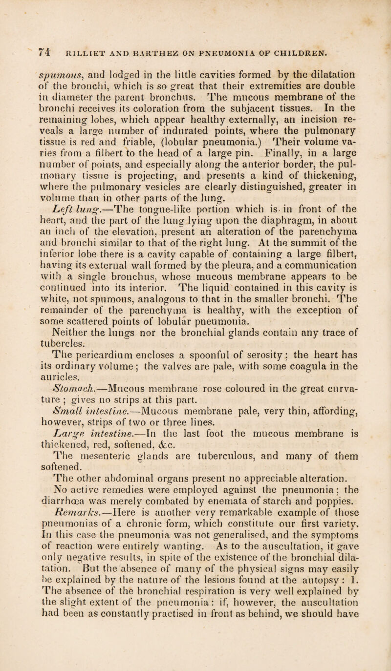 spumous, and lodged in the little cavities formed by the dilatation of the bronchi, which is so great that their extremities are double in diameter the parent bronchus. The mucous membrane of the bronchi receives its coloration from the subjacent tissues. In the remaining lobes, which appear healthy externally, an incision re¬ veals a large number of indurated points, where the pulmonary tissue is red and friable, (lobular pneumonia.) Their volume va¬ ries from a filbert to the head of a large pin. Finally, in a large number of points, and especially along the anterior border, the pul¬ monary tissue is projecting, and presents a kind of thickening, where the pulmonary vesicles are clearly distinguished, greater in volume than in other parts of the lung. Left lung.—The tongue-like portion which is in front of the heart, and the part of the lung lying upon the diaphragm, in about an inch of the elevation, present an alteration of the parenchyma and bronchi similar to that of the right lung. At the summit of the inferior lobe there is a cavity capable of containing a large filbert, having its external wall formed by the pleura, and a communication with a single bronchus, whose mucous membrane appears to be continued into its interior. The liquid contained in this cavity is white, not spumous, analogous to that in the smaller bronchi. The remainder of the parenchyma is healthy, with the exception of some scattered points of lobular pneumonia. Neither the lungs nor the bronchial glands contain any trace of tubercles. The pericardium encloses a spoonful of serosity; the heart has its ordinary volume ; the valves are pale, with some coagula in the auricles. Stomach.—Mucous membrane rose coloured in the great curva¬ ture ; gives no strips at this part. Small intestine.—Mucous membrane pale, very thin, affording, however, strips of two or three lines. Large intestine.—In the last foot the mucous membrane is thickened, red, softened, &c. The mesenteric glands are tuberculous, and many of them softened. The other abdominal organs present no appreciable alteration. No active remedies were employed against the pneumonia; the diarrhoea was merely combated by enemata of starch and poppies. Remarks.—Here is another very remarkable example of those pneumonias of a chronic form, which constitute our first variety. In this case the pneumonia was not generalised, and the symptoms of reaction were entirely wanting. As to the auscultation, it gave only negative results, in spile of the existence of the bronchial dila¬ tation. But the absence of many of the physical signs may easily be explained by the nature of the lesions found at the autopsy : 1. The absence of the bronchial respiration is very well explained by the slight extent of the pneumonia: if, however, the auscultation had been as constantly practised in front as behind, we should have