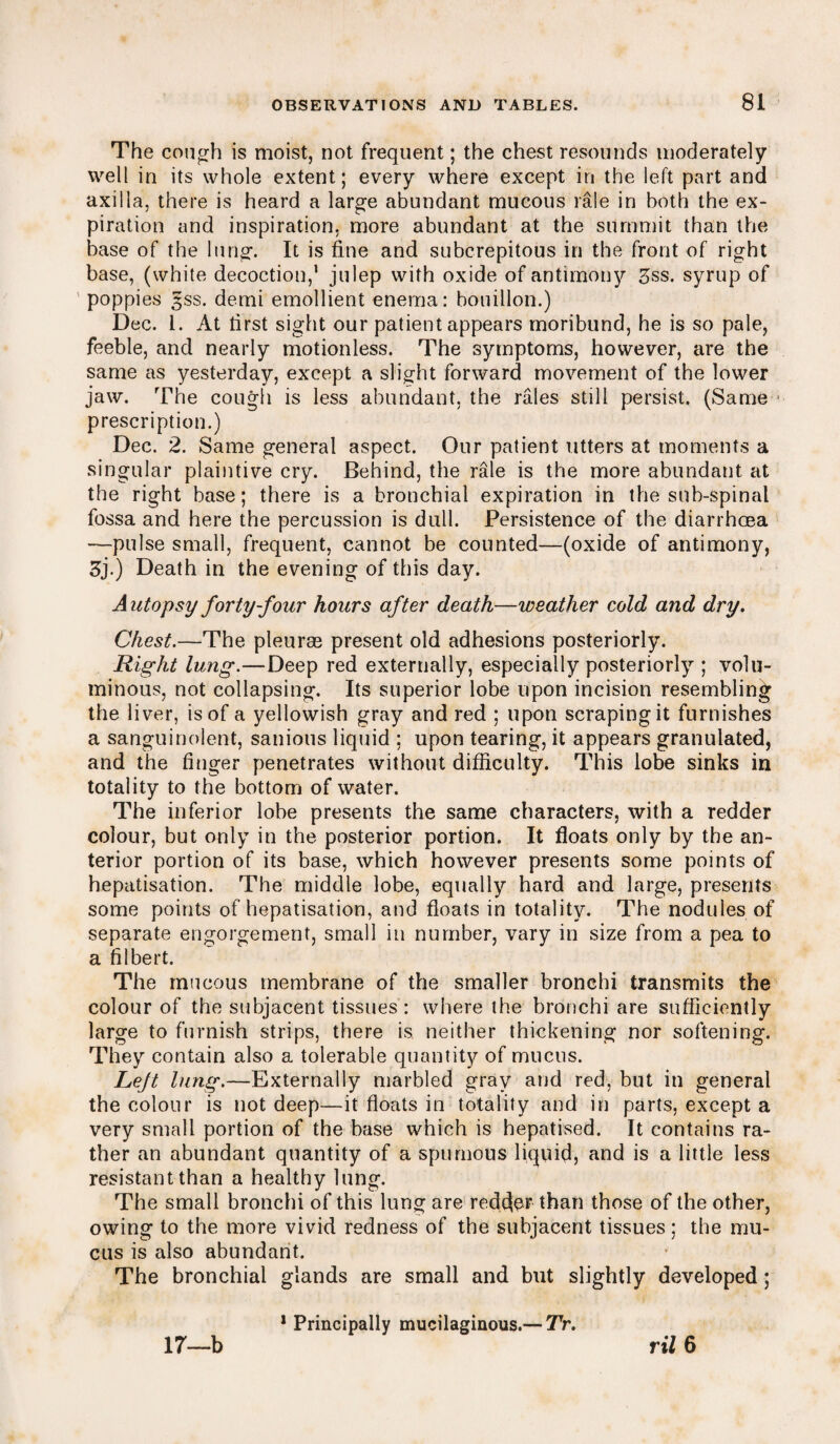 The cough is moist, not frequent; the chest resounds moderately well in its whole extent; every where except in the left part and axilla, there is heard a large abundant mucous rale in both the ex¬ piration and inspiration, more abundant at the summit than the base of the lung. It is fine and subcrepitous in the front of right base, (white decoction,' julep with oxide of antimony 5ss. syrup of poppies 3SS. demi emollient enema: bouillon.) Dec. i. At first sight our patient appears moribund, he is so pale, feeble, and nearly motionless. The symptoms, however, are the same as yesterday, except a slight forward movement of the lower jaw. The cough is less abundant, the rales still persist. (Same prescription.) Dec. 2. Same general aspect. Our patient utters at moments a singular plaintive cry. Behind, the rale is the more abundant at the right base; there is a bronchial expiration in the snb-spinal fossa and here the percussion is dull. Persistence of the diarrhoea —pulse small, frequent, cannot be counted—(oxide of antimony, 3j.) Death in the evening of this day. A utopsy forty-four hours after death—weather cold and dry. Chest.—The pleurae present old adhesions posteriorly. Right lung.—Deep red externally, especially posteriorly ; volu¬ minous, not collapsing. Its superior lobe upon incision resembling the liver, is of a yellowish gray and red ; upon scraping it furnishes a sanguinolent, sanious liquid ; upon tearing, it appears granulated, and the finger penetrates without difficulty. This lobe sinks in totality to the bottom of water. The inferior lobe presents the same characters, with a redder colour, but only in the posterior portion. It floats only by the an¬ terior portion of its base, which however presents some points of hepatisation. The middle lobe, equally hard and large, presents some points of hepatisation, and floats in totality. The nodules of separate engorgement, small in number, vary in size from a pea to a filbert. The mucous membrane of the smaller bronchi transmits the colour of the subjacent tissues: where the bronchi are sufficiently large to furnish strips, there is neither thickening nor softening. They contain also a tolerable quantity of mucus. Lejt lung.—Externally marbled gray and red, but in general the colour is not deep—it floats in totality and in parts, except a very small portion of the base which is hepatised. It contains ra¬ ther an abundant quantity of a spumous liquid, and is a little less resistant than a healthy lung. The small bronchi of this lung are redder than those of the other, owing to the more vivid redness of the subjacent tissues; the mu¬ cus is also abundant. The bronchial glands are small and but slightly developed ; ril 6 17—b 1 Principally mucilaginous.— TV.