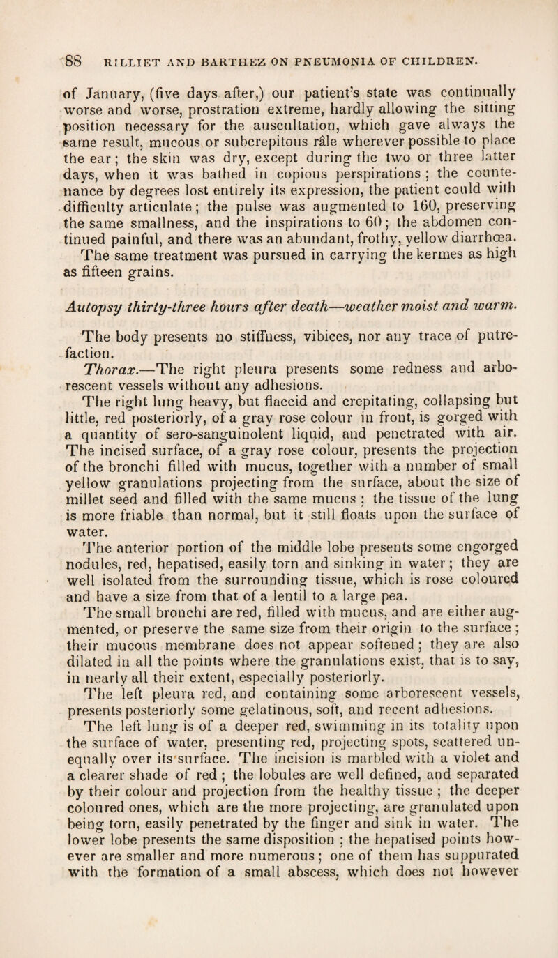 of January, (five days after,) our patient’s state was continually worse and worse, prostration extreme, hardly allowing the sitting position necessary for the auscultation, which gave always the same result, mucous or subcrepitous rale wherever possible to place the ear; the skin was dry, except during the two or three latter days, when it was bathed in copious perspirations ; the counte¬ nance by degrees lost entirely its expression, the patient could with difficulty articulate; the pulse was augmented to 160, preserving the same smallness, and the inspirations to 60; the abdomen con¬ tinued painful, and there was an abundant, frothy, yellow diarrhoea. The same treatment was pursued in carrying thekermes as high as fifteen grains. Autopsy thirty-three hours after death—weather moist and icarm. The body presents no stiffness, vibices, nor any trace of putre¬ faction. Thorax.—The right pleura presents some redness and arbo¬ rescent vessels without any adhesions. The right lung heavy, but flaccid and crepitating, collapsing blit little, red posteriorly, of a gray rose colour in front, is gorged with a quantity of sero-sanguinolent liquid, and penetrated with air. The incised surface, of a gray rose colour, presents the projection of the bronchi filled with mucus, together with a number of small yellow granulations projecting from the surface, about the size of millet seed and filled with the same mucus ; the tissue of the lung is more friable than normal, but it still floats upon the surface of water. The anterior portion of the middle lobe presents some engorged nodules, red, hepatised, easily torn and sinking in water; they are well isolated from the surrounding tissue, which is rose coloured and have a size from that of a lentil to a large pea. The small bronchi are red, filled with mucus, and are either aug¬ mented, or preserve the same size from their origin to the surface ; their mucous membrane does not appear softened ; they are also dilated in all the points where the granulations exist, that is to say, in nearly all their extent, especially posteriorly. The left pleura red, and containing some arborescent vessels, presents posteriorly some gelatinous, soft, and recent adhesions. The left lung is of a deeper red, swimming in its totality upon the surface of water, presenting red, projecting spots, scattered un¬ equally over its surface. The incision is marbled with a violet and a clearer shade of red ; the lobules are well defined, and separated by their colour and projection from the healthy tissue ; the deeper coloured ones, which are the more projecting, are granulated upon being torn, easily penetrated by the finger and sink in water. The lower lobe presents the same disposition ; the hepatised points how¬ ever are smaller and more numerous; one of them has suppurated with the formation of a small abscess, which does not however