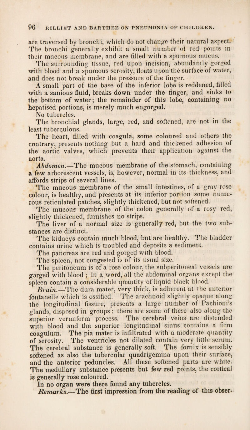 are traversed by bronchi, which do not change their natural aspect. The bronchi generally exhibit a small number of red points in their mucous membrane, and are filled with a spumous mucus. The surrounding tissue, red upon incision, abundantly gorged with blood and a spumous serosity, floats upon the surface of water, and does not break under the pressure of the finger. A small part of the base of the inferior lobe is reddened, filled with a sanious fluid, breaks down under the finger, and sinks to the bottom of water; the remainder of this lobe, containing no hepatised portions, is merely much engorged. No tubercles. The bronchial glands, large, red, and softened, are not in the least tuberculous. The heart, filled with coagula, some coloured and others the contrary, presents nothing but a hard and thickened adhesion of the aortic valves, which prevents their application against the aorta. Abdomen.—The mucous membrane of the stomach, containing a few arborescent vessels, is, however, normal in its thickness, and affords strips of several lines. The mucous membrane of the small intestines, of a gray rose colour, is healthy, and presents at its inferior portion some nume¬ rous reticulated patches, slightly thickened, but not softened. The mucous membrane of the colon generally of a rosy red, slightly thickened, furnishes no strips. The liver of a normal size is generally red, but the two sub¬ stances are distinct. The kidneys contain much blood, but are healthy. The bladder contains urine which is troubled and deposits a sediment. The pancreas are red and gorged with blood. The spleen, not congested is of its usual size. The peritoneum is of a rose colour, the subperitoneal vessels are gorged with blood ; in a word, all the abdominal organs except the spleen contain a considerable quantity of liquid black blood. Brain.—The dura mater, very thick, is adherent at the anterior fontanelle which is ossified. The arachnoid slightly opaque along the longitudinal fissure, presents a large number of Pachioni’s glands, disposed in groups: there are some of these also along the superior vermiform process. The cerebral veins are distended with blood and the superior longitudinal sinus contains a firm coagulum. The pia mater is infiltrated with a moderate quantity of serosity. The ventricles not dilated contain very little serum. The cerebral substance is generally soft. The fornix is sensibly softened as also the tubercular quadrigemina upon their surface, and the anterior peduncles. All these softened parts are white. The medullary substance presents but few red points, the cortical is generally rose coloured. In no organ were there found any tubercles. Remarks.—The first impression from the reading of this obser-