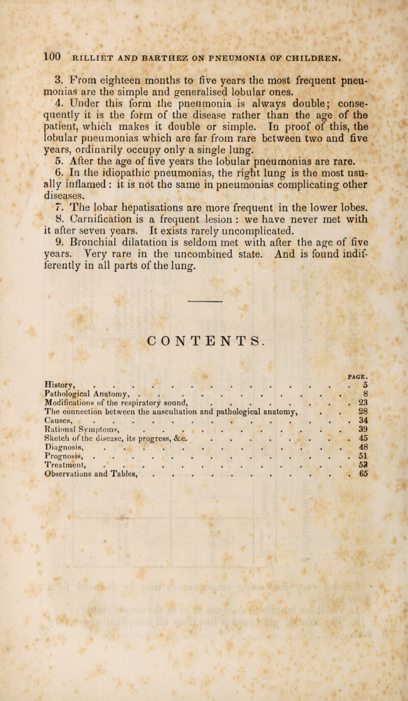 3. From eighteen months to five years the most frequent pneu¬ monias are the simple and generalised lobular ones. 4. Under this form the pneumonia is always double; conse¬ quently it is the form of the disease rather than the age of the patient, which makes it double or simple. In proof of this, the lobular pneumonias which are far from rare between two and five years, ordinarily occupy only a single lung. 5. After the age of five years the lobular pneumonias are rare. 6. In the idiopathic pneumonias, the right lung is the most usu¬ ally inflamed : it is not the same in pneumonias complicating other diseases. 7. The lobar hepatisations are more frequent in the lower lobes. 8. Oarnification is a frequent lesion : we have never met with it after seven years. It exists rarely uncomplicated. 9. Bronchial dilatation is seldom met with after the age of five years. Very rare in the uncombined state. And is found indif¬ ferently in all parts of the lung. CONTENTS. PAGE. History,..5 Pathological Anatomy, . . ......... 8 Modifications of the respiratory sound, ........ 23 The connection between the auscultation and pathological anatomy, . . 28 Causes, .............. 34 Rational Symptoms, ........... 39 Sketch of the disease, its progress, &c. ........ 45 Diagnosis, ............. 48 Prognosis, .............. 51 Treatment, ........ ..... 53 Observations and Tables, ........... 65