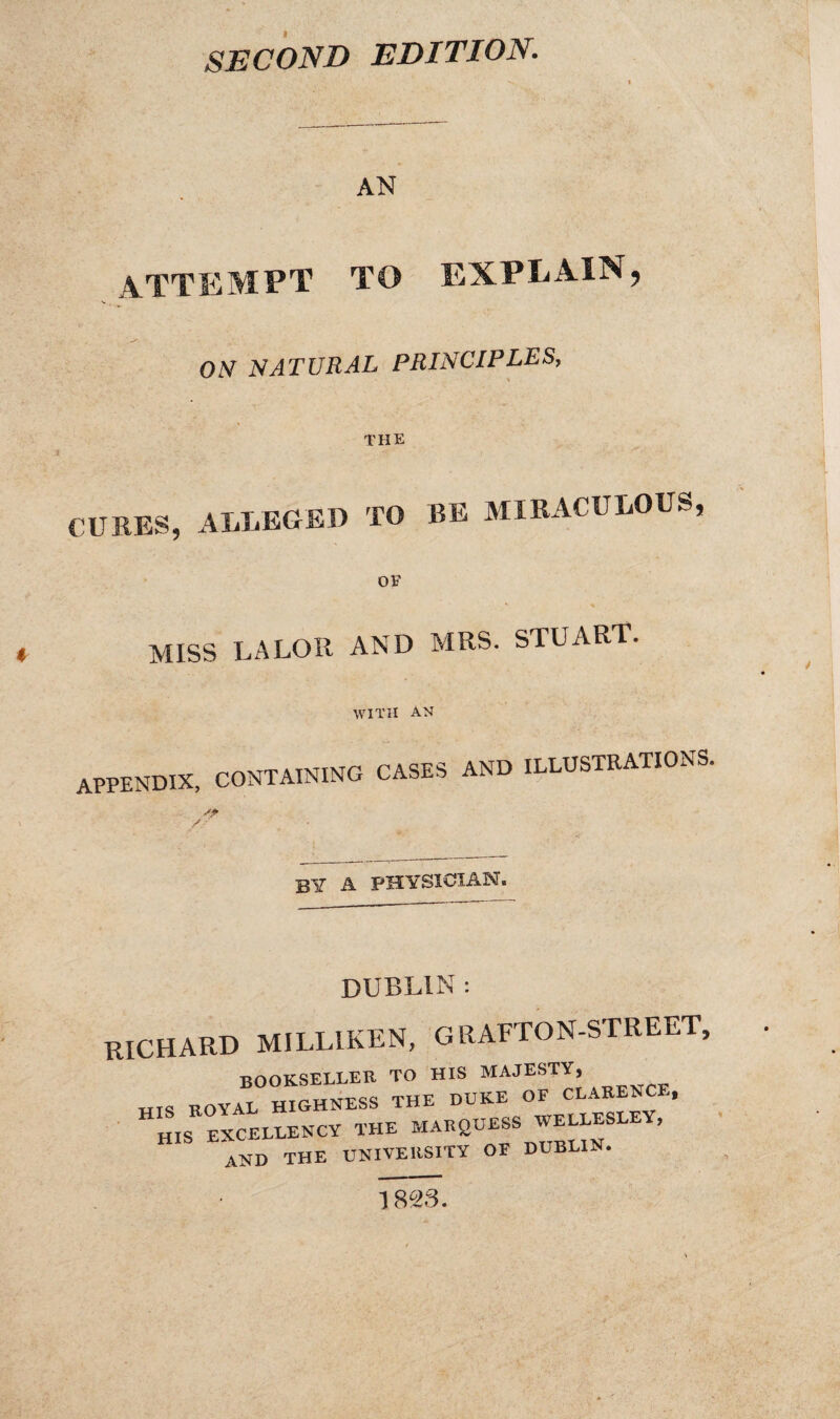 SECOND EDITION. AN attempt to explain, V ON NATURAL PRINCIPLES, THE CURES, ALLEGED TO BE MIRACULOUS, OF MISS LALOR AND MRS. STUART. WITH AN appendix, CONTAINING CASES AND ILLUSTRATIONS. by a physician. DUBLIN : RICHARD MILLIKEN, GRAFTON-STREET, bookseller to his majesty, MTS ROYAL HIGHNESS THE DUKE OF CLARENCE, HIS EXCELLENCY THE MARQUESS WELLESLE , AND THE UNIVERSITY OF DUBLIN. 1823.