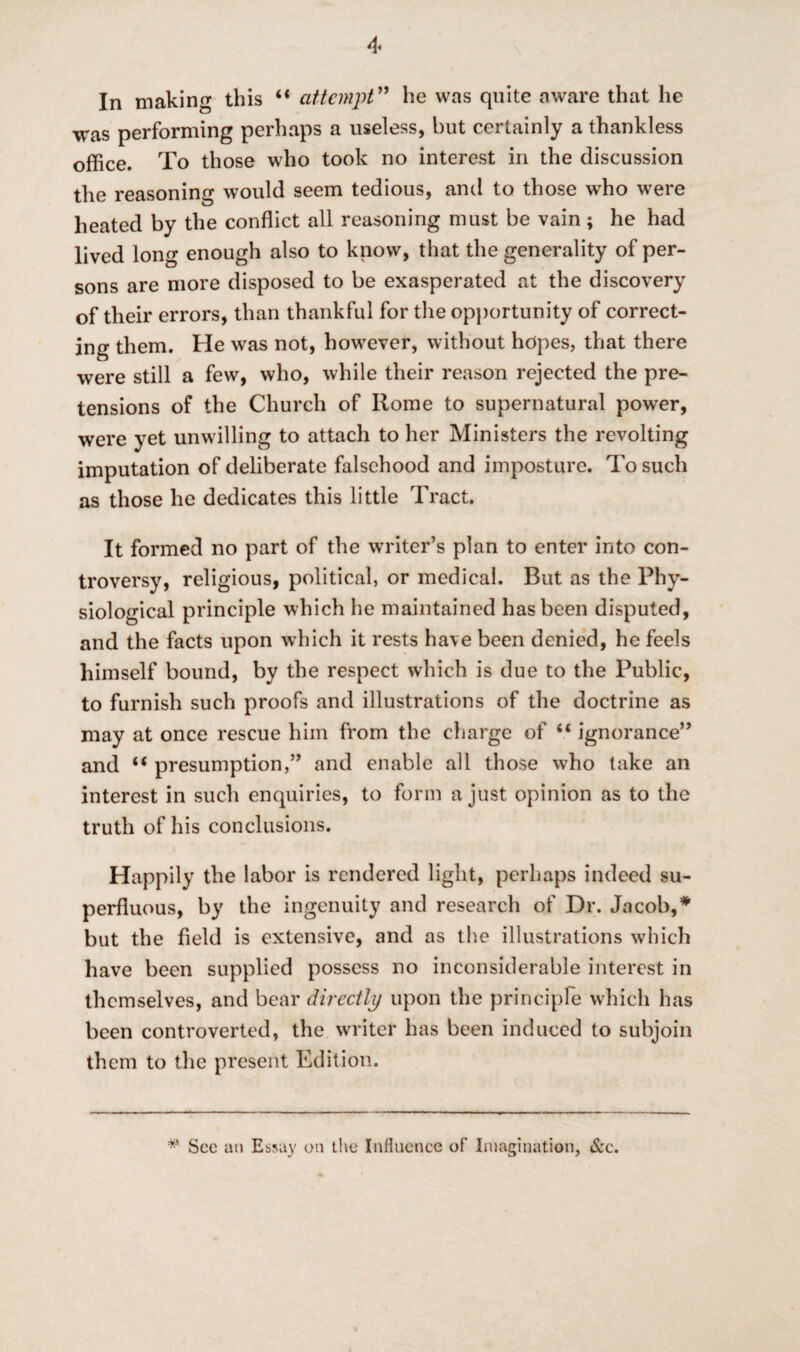 In making this “ attempt” he was quite aware that he was performing perhaps a useless, but certainly a thankless office. To those who took no interest in the discussion the reasoning would seem tedious, and to those who were heated by the conflict all reasoning must be vain; he had lived long enough also to know, that the generality of per¬ sons are more disposed to be exasperated at the discovery of their errors, than thankful for the opportunity of correct¬ ing them. He was not, however, without hopes, that there were still a few, who, while their reason rejected the pre¬ tensions of the Church of Rome to supernatural power, were yet unwilling to attach to her Ministers the revolting imputation of deliberate falsehood and imposture. To such as those he dedicates this little Tract. It formed no part of the writer’s plan to enter into con¬ troversy, religious, political, or medical. But as the Phy¬ siological principle which he maintained has been disputed, and the facts upon which it rests have been denied, he feels himself bound, by the respect which is due to the Public, to furnish such proofs and illustrations of the doctrine as may at once rescue him from the charge of “ ignorance” and u presumption,” and enable all those who take an interest in such enquiries, to form a just opinion as to the truth of his conclusions. Happily the labor is rendered light, perhaps indeed su¬ perfluous, by the ingenuity and research of Dr. Jacob,* but the field is extensive, and as the illustrations which have been supplied possess no inconsiderable interest in themselves, and bear directly upon the principle which has been controverted, the writer has been induced to subjoin them to the present Edition. # See an Essay on the Influence of Imagination, &c.