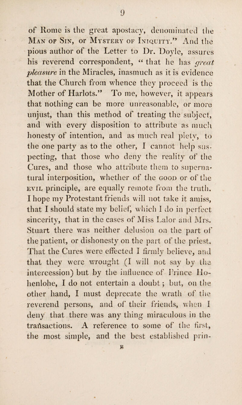 of Rome is the great apostacy, denominated the Man of Sin, or Mystery of Iniquity.” And the pious author of the Letter to Dr. Doyle, assures his reverend correspondent, “ that he has great pleasure in the Miracles, inasmuch as it is evidence that the Church from whence they proceed is the Mother of Harlots.” To me, however, it appears that nothing can be more unreasonable, or more unjust, than this method of treating the subject, and with every disposition to attribute as much honesty of intention, and as much real piety, to the one party as to the other, I cannot help sus¬ pecting, that those who deny the reality of the Cures, and those who attribute them to superna¬ tural interposition, whether of the good or of the evil principle, are equally remote from the truth. I hope my Protestant friends will not take it amiss, that I should state my belief, which 1 do in perfect sincerity, that in the cases of Miss Lai or and Mrs. Stuart there was neither delusion on the part of the patient, or dishonesty on the part of the priest. That the Cures were effected I firmly believe, and that they were wrought (I will not say by the intercession) but by the influence of Prince Ho- henlohe, I do not entertain a doubt; but, on the other hand, I must deprecate the wrath of the reverend persons, and of their friends, when I deny that there was any thing miraculous in the transactions. A reference to some of the first, the most simple, and the best established prin- * r B