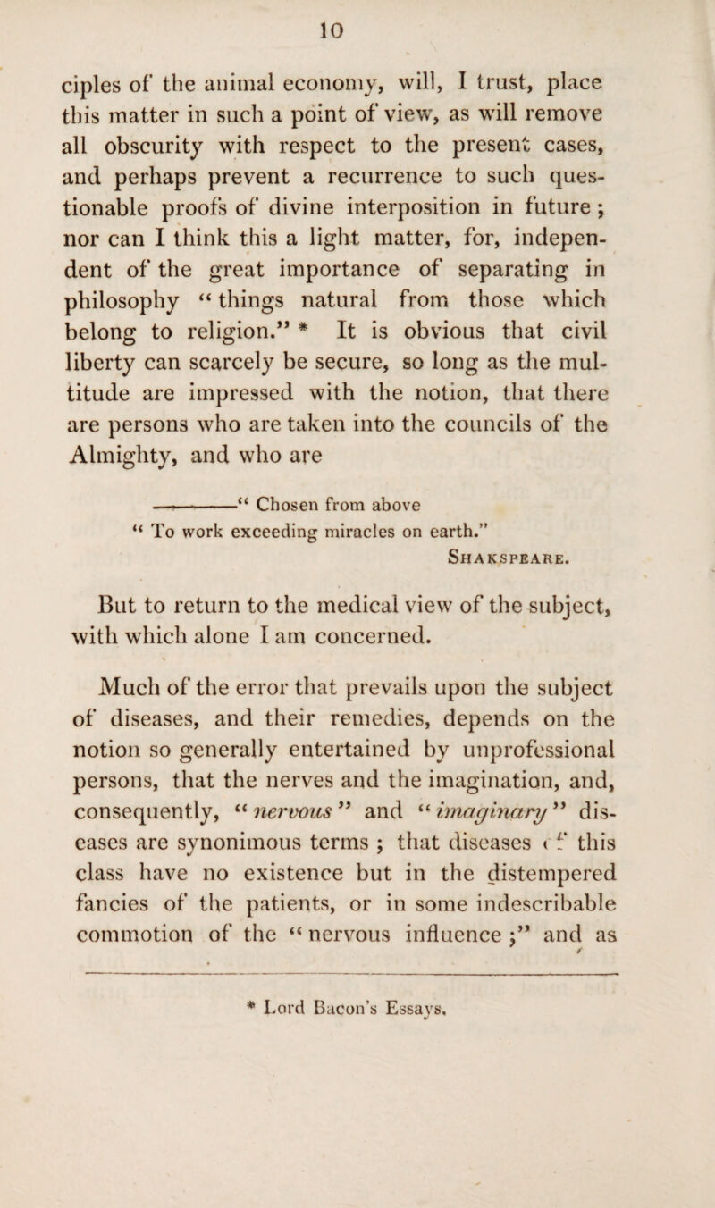 ciples of the animal economy, will, I trust, place this matter in such a point of view, as will remove all obscurity with respect to the present cases, and perhaps prevent a recurrence to such ques¬ tionable proofs of divine interposition in future ; > nor can I think this a light matter, for, indepen¬ dent of the great importance of separating in philosophy “ things natural from those which belong to religion.” * It is obvious that civil liberty can scarcely be secure, so long as the mul¬ titude are impressed with the notion, that there are persons who are taken into the councils of the Almighty, and who are --“ Chosen from above u To work exceeding miracles on earth.” Shakspeare. But to return to the medical view of the subject, with which alone I am concerned. Much of the error that prevails upon the subject of diseases, and their remedies, depends on the notion so generally entertained by unprofessional persons, that the nerves and the imagination, and, consequently, “nervous 99 and “ imaginary ” dis¬ eases are synonimous terms ; that diseases < f this class have no existence but in the distempered fancies of the patients, or in some indescribable commotion of the “ nervous influence j” and as * Lord Bacon’s Essays,