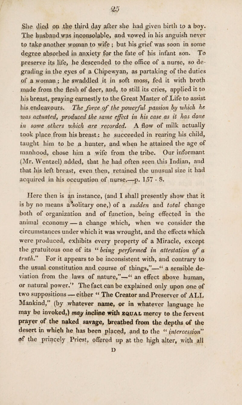 She died on the third day after she had given birth to a boy. The husband was inconsolable, and vowed in his anguish never to take another woman to wife ; but his grief was soon in some degree absorbed in anxiety for the fate of his infant son. To preserve its life, he descended to the office of a nurse, so de¬ grading in the eyes of a Chipewyan, as partaking of the duties of a woman ; he swaddled it in soft moss, fed it with broth made from the flesh of deer, and, to still its cries, applied it to his breast, praying earnestly to the Great Master of Life to assist his endeavours. The force of the powerful passion by which he was actuated, produced the same effect in his case as it has done in some others which are recorded. A flow of milk actually took place from his breast: he succeeded in rearing his child, taught him to be a hunter, and when he attained the age of manhood, chose him a wife from the tribe. Our informant (Mr. Wentzel) added, that he had often seen this Indian, and that his left breast, even then, retained the unusual size it had acquired in his occupation of nurse.—p. 157 - 8. Here then is an instance, (and I shall presently show that it is by no means a?solitary one,) of a sudden and total change both of organization and of function, being effected in the animal economy — a change which, when we consider the circumstances under which it was wrought, and the effects which were produced, exhibits every property of a Miracle, except the gratuitous one of its “ being performed in attestation of a truth.” For it appears to be inconsistent with, and contrary to the usual constitution and course of things,”—“ a sensible de¬ viation from the laws of nature,”—•“ an effect above human, or natural power.’* Thefactcanbe explained only upon one of two suppositions — either “ The Creator and Preserver of ALL Mankind,” (by whatever name, or in whatever language he may be invoked,) may incline with equal mercy to the fervent prayer of the naked savage, breathed from the depths of the desert in which he has been placed, and to the “ intercession” af the princely Priest, offered up at the high alter, with all