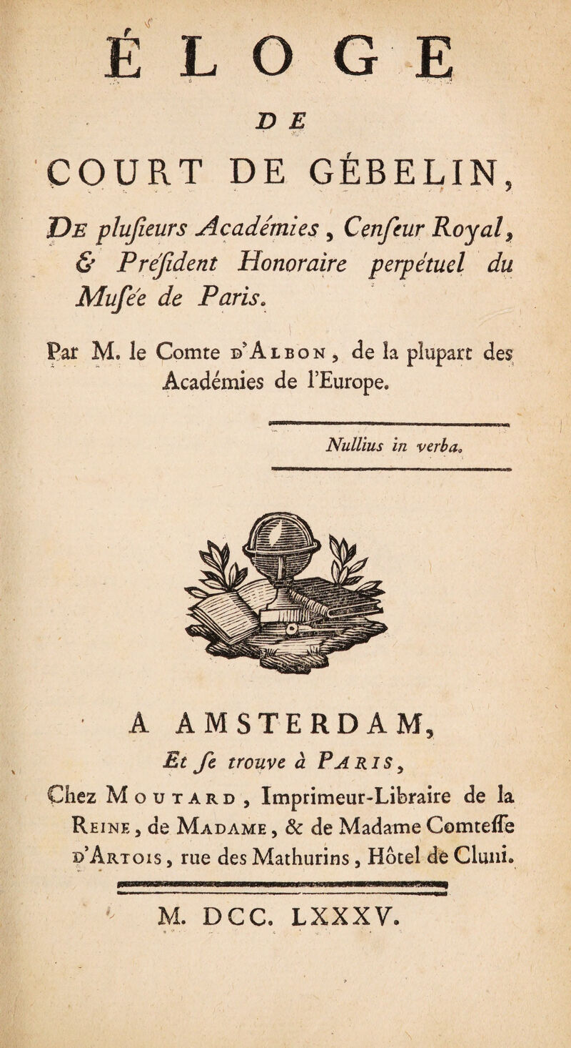 D E COURT DE GÉBELIN, T)b plusieurs Académies , Cenfeur Royal * & Prefident Honoraire perpétuel du Mufee de Paris. Par M. le Comte d'Albon , de la plupart des Académies de l’Europe» Nullius in ver b a» A AMSTERDAM, Et Je trouve à Paris , Chez Moutard , Imprimeur-Libraire de la Reine , de Madame , & de Madame Comteffe d’Artois , rue des Mathurins, Hôtel de Cluni. b M. DCC. LXXXV.