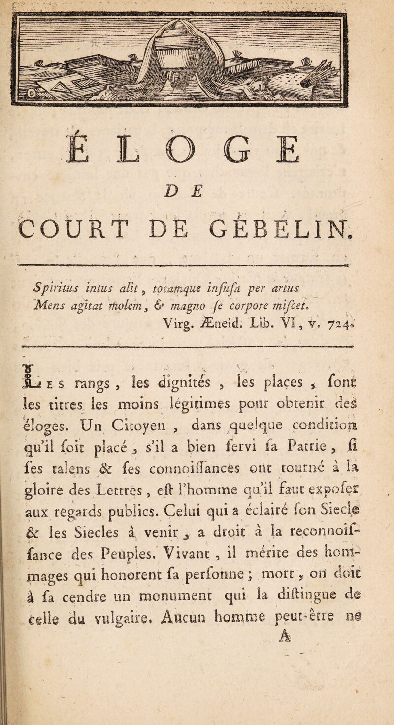 D E COURT DE GÉBELIN. Spiritus intus alit, totamque infnfa per artus Mens agitai rholem s & magno fs corpore mifeel. Yirg. Æneid. Lifa. VI, v, 724» Jü e s rangs , les dignités , les places , font les titres les moins légitimes pour obtenir des éloges. Un Citoyen , dans quelque condition qu’il foit placé ^ s’il a bien fervi la Patrie 5 fi fes taîens & fes connoilfances ont tourné à la gloire des Lettres, eft l’homme qu’il faut expofer aux regards publics. Celui qui a éclairé fon Sied© & les Siècles à venir s a droit à la reconnoiL * - fance des Peuples. Vivant 3 il mérite des hom¬ mages qui honorent fa perforine ; mort, od doit à fa cendre un monument qui la dilïingue de celle du vulgaire. Aucun homme peut-être m A