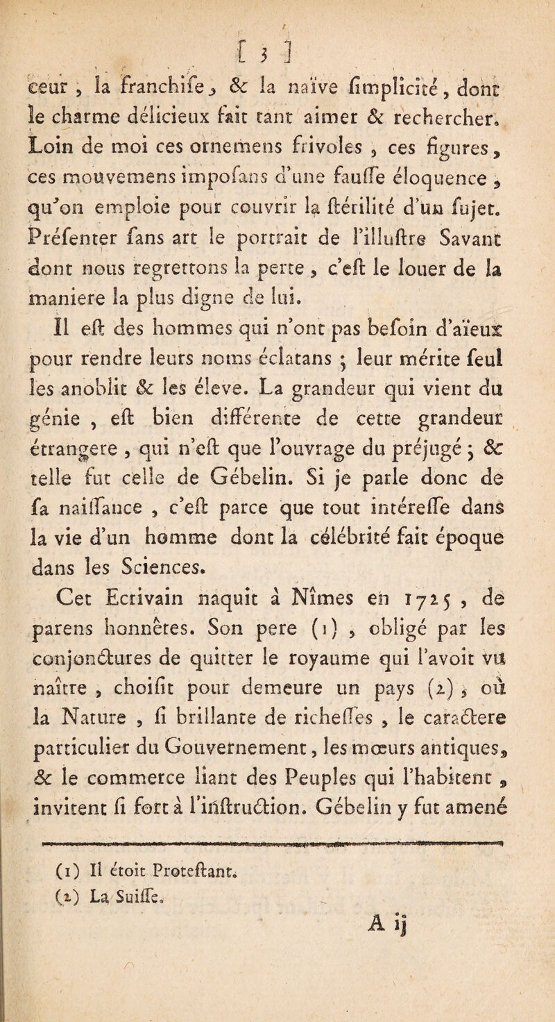 eeur , la Franchife 3 6c la naïve fimplicité, dont le charme délicieux fait tant aimer & rechercher» Loin de moi ces ornemens frivoles , ces figures, ces mouvemens impofans d’une faufie éloquence , qu'on emploie pour couvrir la fiérilité d’un fu jet. Préfenter fans art le portrait de l’illuftre Savant dont nous regrettons la perte , c’effc le louer de la maniéré la plus digne cle lui. Il efi des hommes qui n’ont pas befoin d’aïeul pour rendre leurs noms éclatans ; leur mérite feul les anoblit 8c les éleve. La grandeur qui vient du génie , eft bien différente de cette grandeur étrangère , qui n’eft: que l’ouvrage du préjugé ; 8c telle fut celle de Gébelin. Si je parle donc de fa naiiTance , c’efl parce que tout intérefle dans la vie d’un homme dont la célébrité fait époque dans les Sciences. Cet Ecrivain naquit a Nîmes eh 1725 , de parens honnêtes. Son pere (1) , obligé par les conjondures de quitter le royaume qui bavoir vu naître , choifit pour demeure un pays (2) , où la Nature , fi brillante de riche (Tes , le caradere particulier du Gouvernement, les mœurs antiques, 8c le commerce liant des Peuples qui l’habitent , invitent fi farta l’inflrudion. Gébelin y fut amené (1) Il étoit Proteftant. (1) La Suifle»