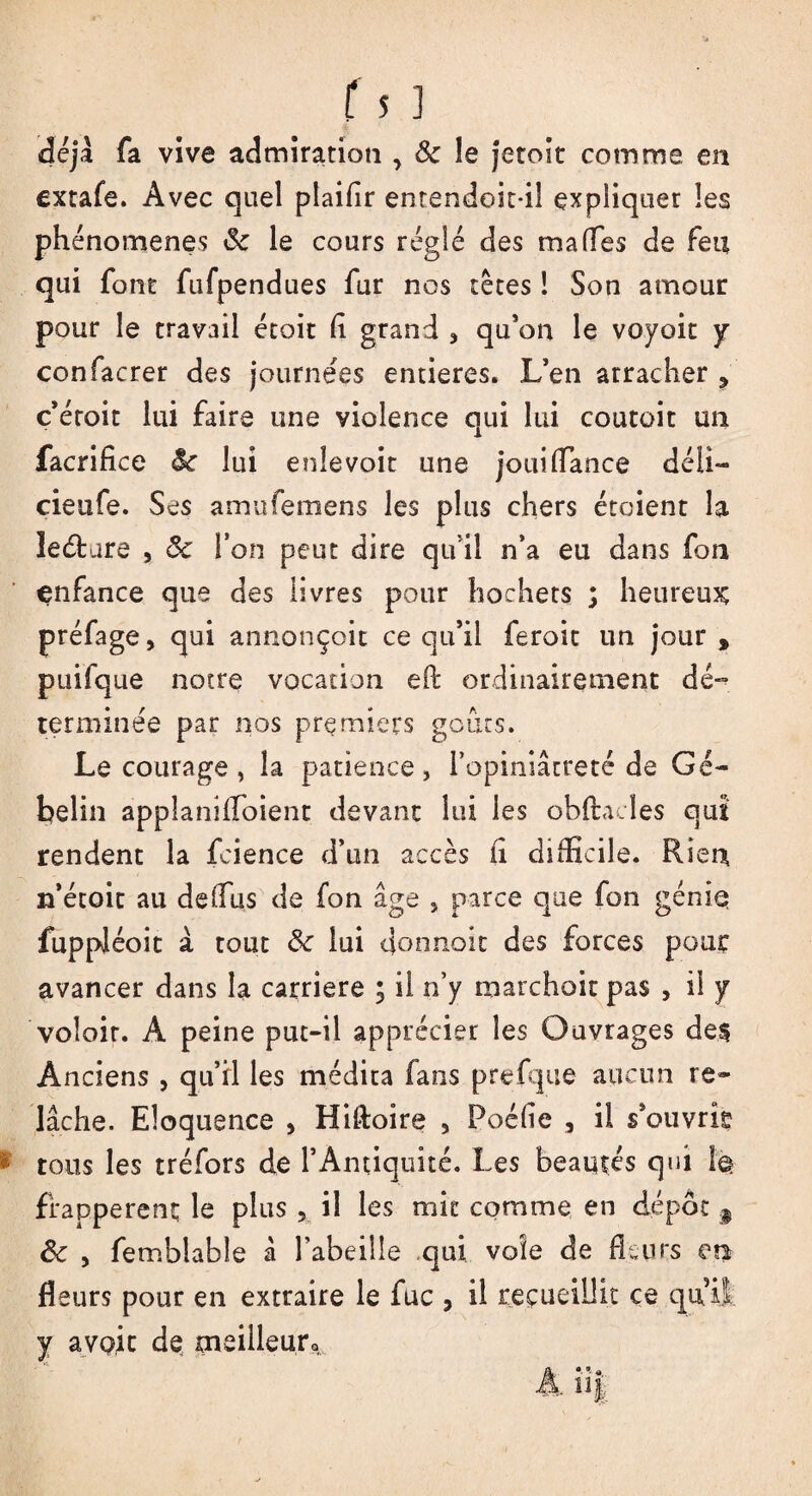 déjà fa vive admiration , ôc îe jetoît comme en extafe. Avec quel plaifir entendoit-il expliquer les phénomènes 5c le cours réglé des ma (Tes de Feu qui font fufpendues fur nos têtes ! Son amour pour le travail étoit (1 grand <> qu’on le voyoit y confacrer des journées entières. L’en arracher ? c’éroit lui faire une violence qui lui coutoit un facrifice 5c lui enlevoit une jouiffance déli— cieufe. Ses amufemens les plus chers étoient la îeéture , 5c l’on peut dire qu il n’a eu dans fon enfance que des livres pour hochets ; heureux préfage, qui annonçoit ce qu’il feroit un jour , puifque notre vocation eh ordinairement dé~ terminée par nos premiers goûts. Le courage , la patience, l’opiniâtreté de Gé- belin appîanifloient devant lui les obftacîes qui rendent la fcience d’un accès Fi difficile. Rien n’étoit au deflus de fon âge } parce que fon géniq fuppJéoit à tout 5c lui donnoit des forces pour avancer dans la carrière ; il n’y marchoit pas , il y voloir. A peine put-il apprécier les Ouvrages de§ Anciens , qu’ri les médita fans prefque aucun re» lâche. Eloquence , Hifloire 5 Poéfle , il s’ouvrir tous les tréfors de l’Antiquité. Les beautés qui fe frappèrent le plus x il les mit comme en dépôt § 5c y femblable à l’abeille qui voie de fleurs en fleurs pour en extraire le fuc 3 il recueillit ce qui! y a voit de meilleur