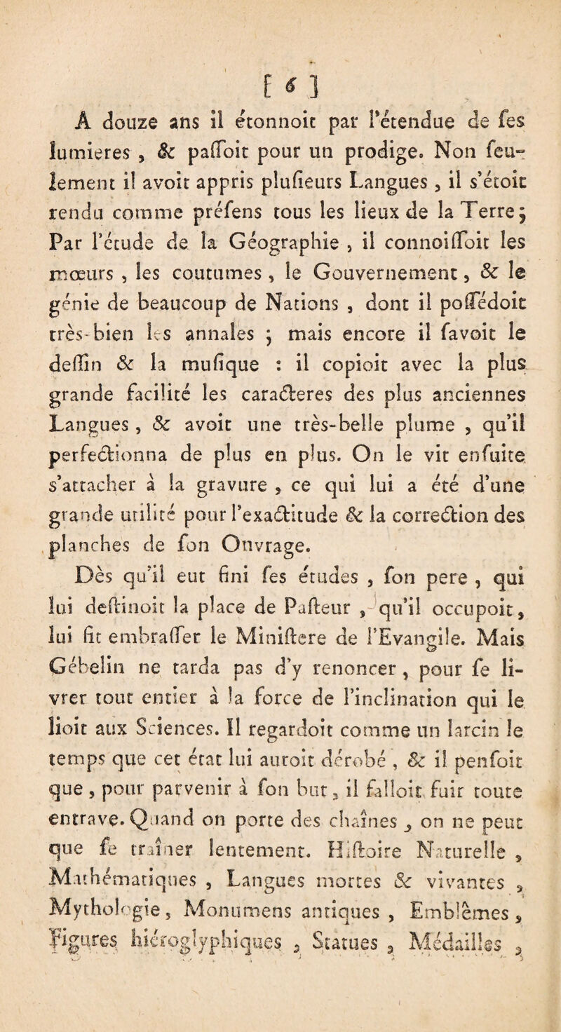 Â douze ans îl étonnoic par l'étendue de fes lumières , 8c pafioit pour un prodige. Non feu¬ lement il avoir appris plufieurs Langues , il s’étoic rendu comme préfens tous les lieux de la Terre; Par F étude de la Géographie } il connoifloit les mœurs , les coutumes, le Gouvernement, & le génie de beaucoup de Nations , dont il polfédoit rrès-bien les annales ; mais encore il favoit le deüin 8c la mu h que i il copioit avec la plus grande facilité les caractères des plus anciennes Langues, & avoit une très-belle plume , qu’iî perfectionna de plus en plus. On le vit enfuite s’attacher à la gravure , ce qui lui a été d’une grande utilité pour l’exaditude êc la correction des planches de fon Ouvrage. Dès qu?il eut fini fes études , fon pere , qui loi deftinoit la place de Fafteur 'qu'il occupoit, lui fit embrafler le Miniftere de l’Evangile. Mais Gébelin ne tarda pas d’y renoncer, pour fe li¬ vrer tout entier à la force de l’inclination qui le lioit aux Sciences. Il regardoit comme un larcin le temps que cet état lui auroit dérobé , 8c il penfoit que, pour parvenir à fon but* il falloir fuir toute entrave. Quand on porte des chaînes on ne peut que fe traîner lentement. Hiftoire Naturelle , Mathématiques , Langues mortes 8c vivantes 3 Mythologie, Monumens antiques , Emblèmes s Figures hiéroglyphiques 9 Statues 9 Médailles ,
