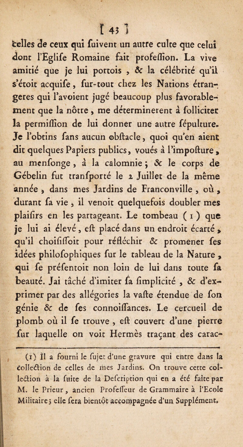 r 451 telles de ceux qui fuivent un autre culte que celui dont l’Eglife Romaine fait profeflion. La vive amitié que je lui portais , & la célébrité qui! s’étoit acquife, fur-tout chez les Nations étran¬ gères qui l’avoient jugé beaucoup plus favorable¬ ment que la nôtre , me déterminèrent à folliciter la permiflion de lui donner une autre fépulture* Je l’obtins fans aucun ©bftacle, quoi qu’en aient dit quelques Papiers publics, voués à l’impofture » au mcnfonge , â la calomnie ; ôc le corps de Gébelin fut tranfporté le i Juillet de la même année 9 dans mes Jardins de Franconville , où , durant fa vie , il venoit quelquefois doubler mes plaifirs en les partageant. Le tombeau ( i ) que je lui ai élevé , eft placé dans un endroit écarté » qu’il choiflfloit pour réfléchir ôc promener fes idées philofophîques fur le tableau de la Nature , qui fe préfentoit non loin de lui dans toute fa beauté. Jai tâché d’imiter fa fîmplicité , ôc d’ex¬ primer par des allégories la vafte étendue de fon génie ôc de fes connoiflances. Le cercueil de plomb où il fe trouve , efl: couvert d’une pierre fur laquelle on voit Hermès traçant des carac- (i) Il a fourni le fujet d’une gravure qui encre dans la Coîleétion de celles de mes Jardins. On trouve cette coî- le&ion à la fuite de la Defcription qui en a été faite par M. le Prieur , ancien Profelfeur de Grammaire à l’Ecole Militaire, elle fera bientôt accompagnée d’un Supplément*