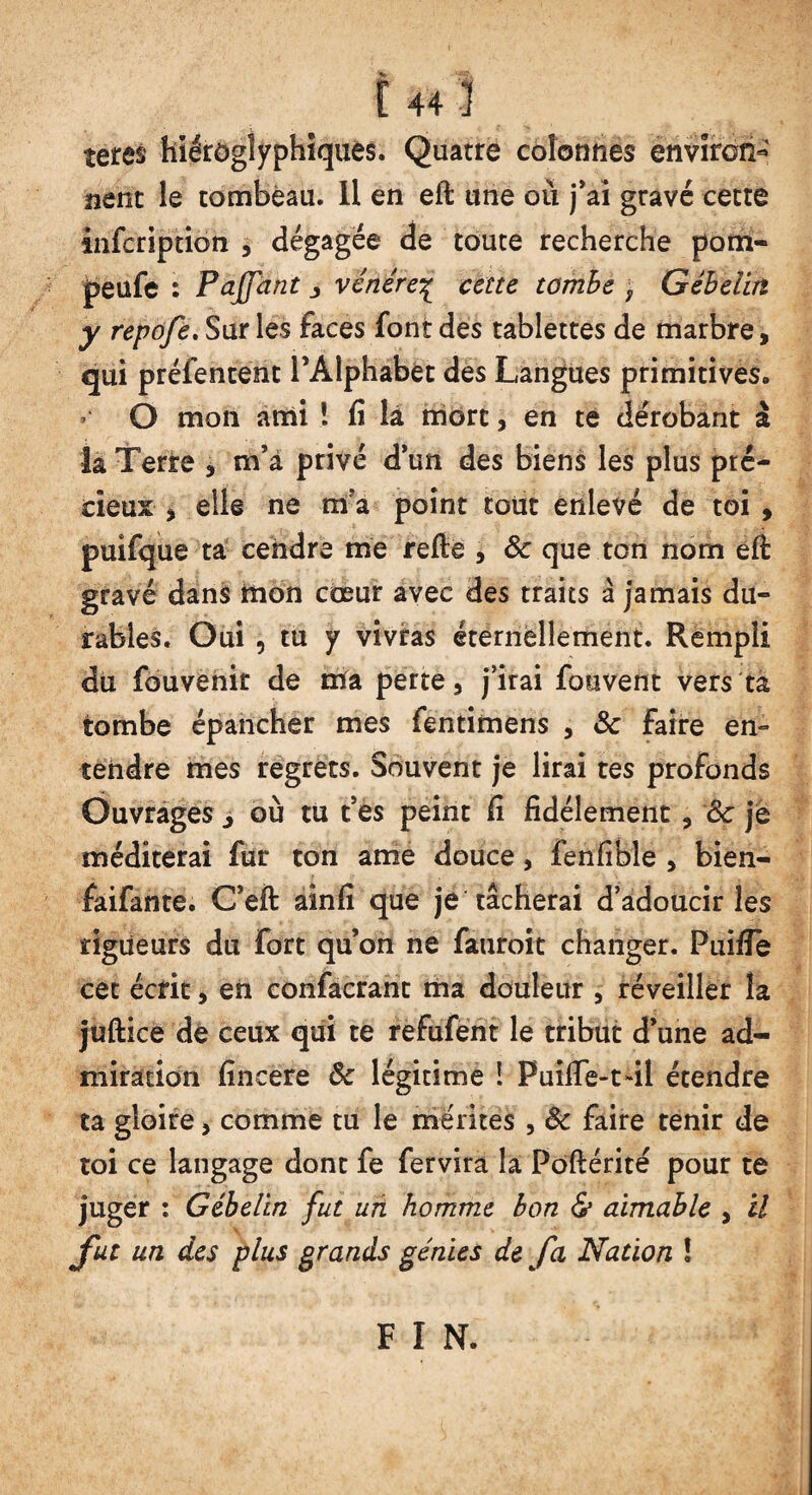 f 44 ! teres hiéroglyphiques. Quatre colonnes environ¬ nent le tombeau. 11 en eft une où j’ai gravé cette infcription , dégagée de toute recherche pom- peufe ; Paffant j vénère^ cette tombe f Gibelin y repofe. Sur les faces font des tablettes de marbre, qui préfentent l’Alphabet des Langues primitives. ’ Q mon ami ! fi lâ mort, en te dérobant à la Terre , m’a privé d’un des biens les plus pré¬ cieux , elle ne mfa point tout enlevé de toi , puîfque ta cendre me refie , 8c que ton nom efi gravé dans tlion coeur avec des traits à jamais du¬ rables. Oui 5 tu y vivras éternellement. Rempli du fouvenir de irfa perte, j’irai fouvent vers ta tombe épancher mes fentimens , 8c faire en¬ tendre mes regrets. Souvent je lirai tes profonds Ouvrages j où tu t’es peint fi fidèlement, 8c je méditerai fur ton ame douce, fenfible , bien- faifante. C’eft aînfi que je tâcherai d’adoucir les rigueurs du fort qu’on ne fauroit changer. Puifle cet écrit, en confacrant ma douleur , réveiller la jufiiee de ceux qui te refufent le tribut d’une ad¬ miration fincere 8c légitime ! Puifie-t-il étendre ta gloire, comme tu le mérites , 8c faire tenir de toi ce langage dont fe fervira la Poftérité pour te juger : Gibelin fut un homme bon & aimable , il fut un des plus grands génies de fa Nation ! F I N.