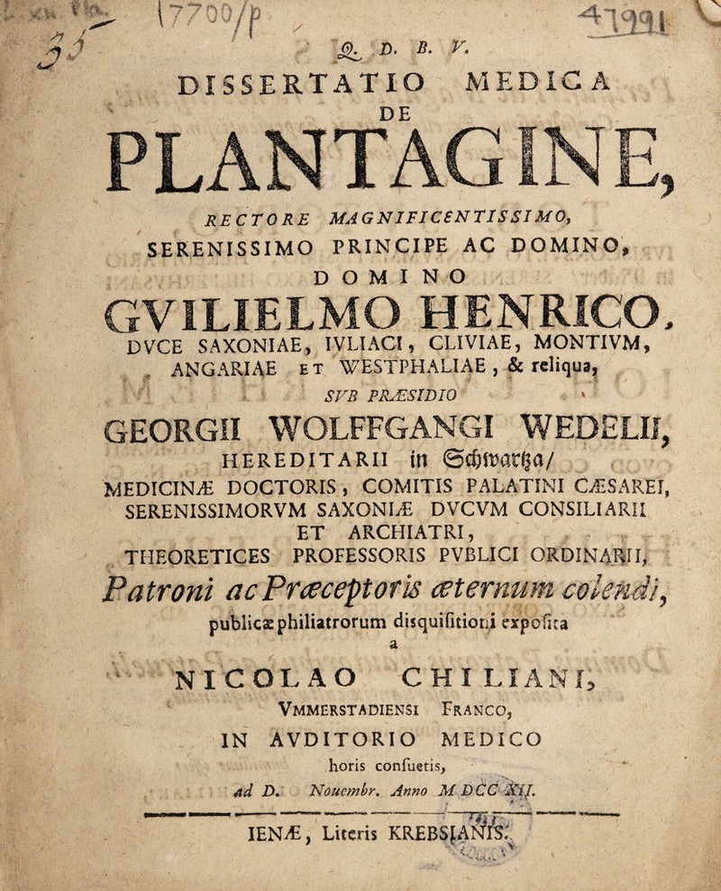 - % ^ D. B. V. DISSERTATIO MEDICA DE RECTORE MAGNIFICENTISSIMO, SERENISSIMO PRINCIPE AC DOMINO, DOMI NO GVILIELMO HENRICO, DVCE SAXONIAE, IVLIACI, CLIVIAE, MONTIVM, ANGARIAE et WESTPHALIAE , & reliqua, - ' STB PRAESIDIO ' GEORGII WOLFFGANGI WEDELIJ, HEREDITARII in ©C&ttmtlja/ MEDICINA DOCTORIS , COMITIS PALATINI CESAREt, SERENISSIMORVM SAXONI/E DVCVM CONSILIARII ET ARCHIATRI, THEORETICES PROFESSORIS PVBLICI ORDINARII, Patroni ac Praeceptoris ceternum colendi, publicae philiatrorum disquifitioni expolita a NICOLAO CHILI AND Vmmerstadiensi Franco, IN AVDITORIO MEDICO horis conluetisj ad D. Nouembr. Anno M DCC XiJ. IENi£, Liceris K