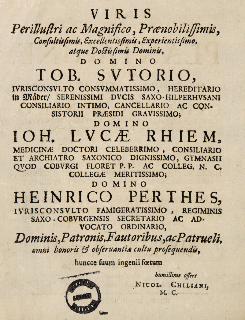 VIRIS PeriUufiri ac Magnifico, Prtenobilifiimis, Confultisfimis, Sxcellenltsfmis, Experientis fimo, atque DoSlis fimis Dominis, DO MINO TOB. SVTORIO, IVRISCONSVLTO C0NSVMMATISSIMO, HEREDITARIO in 27?dtW/ SERENISSIMI DVCIS SAXO- HILPERHVSANI CONSILIARIO INTIMO, CANCELLARIO AC CQN. SISTORII PR^ESIDI GRAVISSIMO} DOMINO IOH. LVC/E RHIEM, MEDICINAS DOCTORI CELEBERRIMO , CONSILIARIO ET ARCHIATRO SAXONICO DIGNISSIMO, GYMNASII QVOD COBVRGI FLORET P. P. AC COLLEG. N. C. COLLEGA: MERITISSIMO} DO MINO HEINRICO PERTHES, IVRISCONSVLTO FAMIGERATISSIMO , REGIMINIS SAXO - COBVRGENSIS SECRETARIO AC AD¬ VOCATO ORDINARIO, DomimJ?atrom,Faut oribus ^acPatrueli, omni honoris & obferuantia cultu profequendis, huncce Tuum ingenii festum humillime offert Micol. Chiluki. M. C,