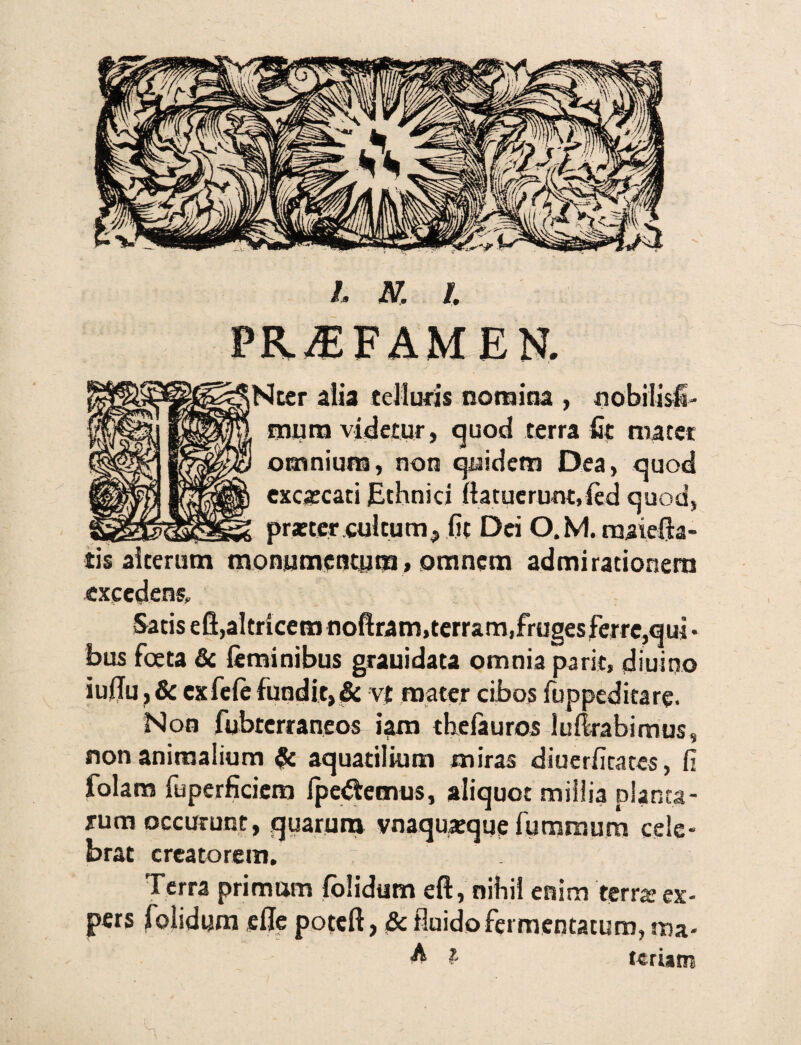 h N. /. PR^FAMEN. Nter alia telluris nomina , «obilisfi- mura videtur, quod terra fit macet omnium, non quidem Dea, quod excaccati Ethnici (latuerunt, (ed quod, praeter cultum, fit Dei O.M. maiefh- tis alterum monumentum, omnem admirationem excedens. Satis efl,altricem noftram,terram,fruges ferre,qui • bus foeta & feminibus grauidata omnia parit, diurno iu(Iu,& ex fefe fundit, & vt mater cibos fuppeditare. Non fubterraneos iam thefauros ludrabimus, non animalium aquatilium miras diuerfitates, fi folam fuperficicm (pectemus, aliquot millia planta¬ rum occurunt, quarum vnaqujeque fumroum cele¬ brat creatorem. Terra primam (olidum eft, nihil enim terra? ex- pers folidum ede poteft, & fluido fermentatum, ma- A l tcriarn