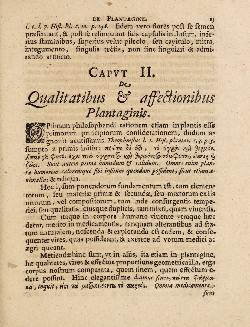 L e. L 7. Hift. PL t.10. p. 146. Iidem vero flores poft fe femen praefentant, 8c poft fe relinquunt fuis capfulis inclufum, infe* rius ftaminibus, fuperius velut pileolo, feu capitulo, mitra, integumento, lingulis te£lis, non fine lingulari & admi« rando artificio, Capvt II. Des Qualitatibus & ajfeBionihm Plantaginis. ^timam philofophandi rationem etiam in plantis efle primorum principiorum confiderationem, dudum a- ^gnouit acutiffimus' Tbeopbrajlus L /. Hift. plmtar. Cij.p.f* fumpto a primis initio: 3fr , ro vy&v uf) §s?uov+ XWv p£> (pvTuv s%a nvd vy^pTrHg /(gj fcpgoTy&GrvgCpvmv, cUcsrs^ $ £<2ov. Sunt autem prima bumidum & calidum. Omnes enim plan* ta humorem caloremque fibi injitum quendam pofident , {icut etiam A* nimaliaj & reliqua. Hoc ipfum ponendorum fundamentum eft, tum elemen* torum , feu materiae primae & fecundae, feu mixtorum ex iis ortorum, vel compofitorum, tum inde confurgentis tempe¬ riei, feu qualitatis, eiusque duplicis, tam mixti, quam viuentis. Cum itaque in corpore humano viuente vtraque haec detur, merito in medicamentis, tanquam alterantibus ad fta* tum naturalem, nofcenda & exploranda eft eadem, 8c confe* quenter vires, quas pofiideant, & exerere ad votum medici ac segri queant. Metiendae hinc funt,vtin aliis, ita etiam in plantagine* hae qualitates, vires 8c effe&us proportione geometrica illa, erga corpus noftrum comparata, quem finem , quem effeftum e- dere poflint. Hinc elegantiffime diuinus fenex,mLvm cpdgiLta- xd > inanit ? «Vi t» fAdgwiwm ii rn^ou Omnia medicamenta funi