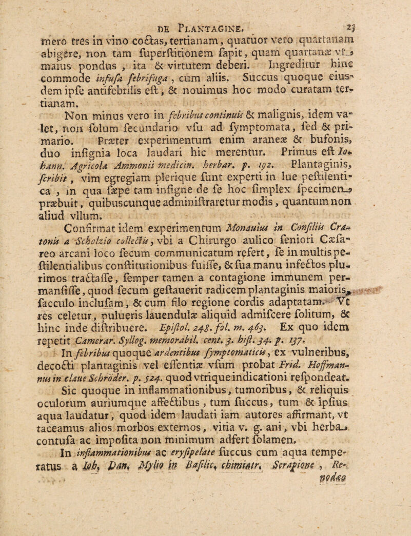 mero tres in vino co£bs, tertianam, quatitor vero quartanam abigere, non tam fuperftitionem fapit, quam quartana vti maius pondus , ita & virtutem deberi. Ingreditur hine commode infitfa ftbrifuga , cum aliis. Succus quoque eius** dem ipfe antifebrilis eft , 5c nouimus hoc modo curatam ter¬ tianam. Non minus vero in febribus continuis & malignis, idem va* let, non folum feciindario vfu ad fymptomata, fed 8c pri¬ mario. Frseter experimentum enim araneae 8c bufonis, duo infignia loca laudari hic merentur. Primus eft lo* hann. Agricola Ammomi mediem. berbar. f. zpz. Plantaginis, fcnbit, vim egregiam plerique funt experti in lue peftilenti» ca , in qua fepe tam infigne de fe hoc iimplex fpecimen^ praebuit, quibuscunque adminiftraretur modis, quantum non aliud vllum. Confirmat idem experimentum Mon&um in Confilm Cr&* tonis a Scholzio collekzs yvbi a Chirurgo aulico feniori Ca:far¬ reo arcani loco fecum communicatum refert, fe in multis pe- ftilentialibus conftitutionxbus fmffe, &fuamanu infeftos plu¬ rimos trattaffe, femper tamen a contagione immunerrq per- manfiffe, quod fecum geftauerit radicem plantaginis maioris* facculo indufam, 8ccum filo regione cordis adaptatam. Vt res celetur, pulueris lauendulae aliquid admifeere folitum, 6c hinc inde diftribuere. FpiftoL z^g/foL m. 463. Ex quo idem repetit Camerar. Syllog, memor ab iL cent, 3. hift, 34-. p. 137* In febribus quoque ardentibus fymptomaticis, ex vulneribus, decofti plantaginis vel eiTentiae vfum probat Frid. Hoffman-* nm in dane Scbroder. p. 324. quod vtrique indicationi refpondeat» Sic quoque in inflammationibus, tumoribus, & reliquis oculorum auriumque affeftibus , tum fuccus, tum 8t ipfius aqua laudatur, quod idem laudati iam autores affirmant, vt taceamus alios morbos externos, vitia v. g. ani, vbi herba.* contufa ac impolita non minimum adfert folamen» In inflammationibus ac eryfipelate fuccus cum aqua tempe¬ ratus a lQb% MpliQ in B afllic < ckmwry Seragme , Re- wArn