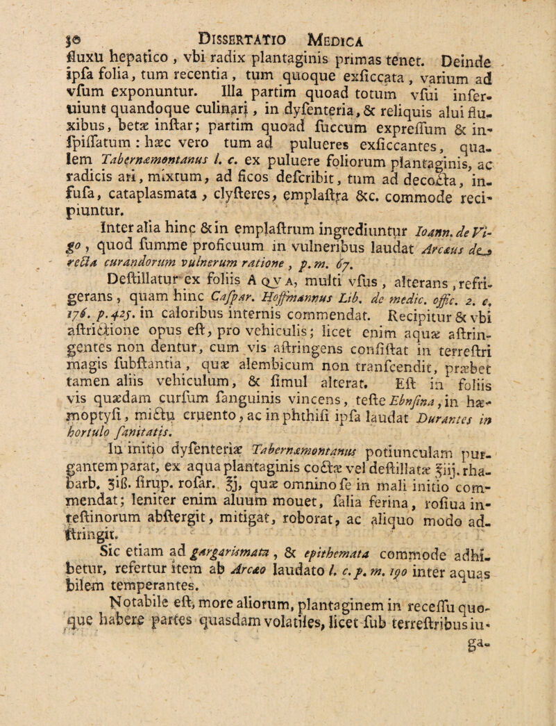 fluxu hepatico , vbi radix plantaginis primas tenet. Deinde ipfa folia, tum recentia, tum quoque exficcata , varium ad vfum exponuntur. Illa partim quoad totum vfui infer- tiiun* quandoque culinarj, in dyfenteria,& reliquis alui flu¬ xibus, betae inftar; partim quoad fuccum expreffum & in* fpiffatum : haec vero tum ad pulueres exficcantes, qua¬ lem Tabtrn&montdnus /. c. ex puluere foliorum plantaginis, ac radicis ari, mixtum, ad ficos defcribit, tum ad decolfa, m- fufa, cataplasmata , clyfteres, emplaftra &c. commode reci¬ piuntur. Inter alia hinc &in emplaftrum ingrediuntur I04nn.de Fi¬ go , quod fumme proficuum in vulneribus laudat Arctus dtj retia curandorum vulnerum ratione , p. m. 67. Deftillatur ex foliis A qva, multi vfus , alterans .refri¬ gerans , quam hinc Qafpar. Hoffmannus Lib. de medie, offic. 2. e. 176. p.425. in caloribus internis commendat. Recipitur St vbi aftriStione opus eft, pro vehiculis; licet enim aqua: aflrin- gentes non dentur, cum vis aftringens confiftat in terreftri magis fubftantia , quae alembicum non tranfeendit, praibet tamen aliis vehiculum, Sc fimul alterat. Eft in foliis vis quaedam curfum fanguinis vincens, tefteEbnfina,in ha:- moptyfi, mictu cruento, ac inphthifi ipfa laudat Durantes in hortulo fmitatis. Iu initio dyfenteriae Tdihern£?mmamis potiunculam pur¬ gantem parat, ex aqua plantaginis codte vel Jiij.rha- barb. Sili, firup. rofar. §j, qua: omnino fe in mali initio com¬ mendat; leniter enim aluum mouet, falia ferina, rofiua in- teftinorum abftergit, mitigat, roborat, ac aliquo modo ad- ftringit. Sic etiam ad gargirtimatu, & epithemata commode adhi. betur, refertur stem ab Arcto laudato l. c.p. m. inter aquas bilem temperantes. ISfotabile eft, more aliorum, plantaginem in receflu quo¬ que habere partes quasdam volatiles, licet fub terreftribusiu- ' ga-