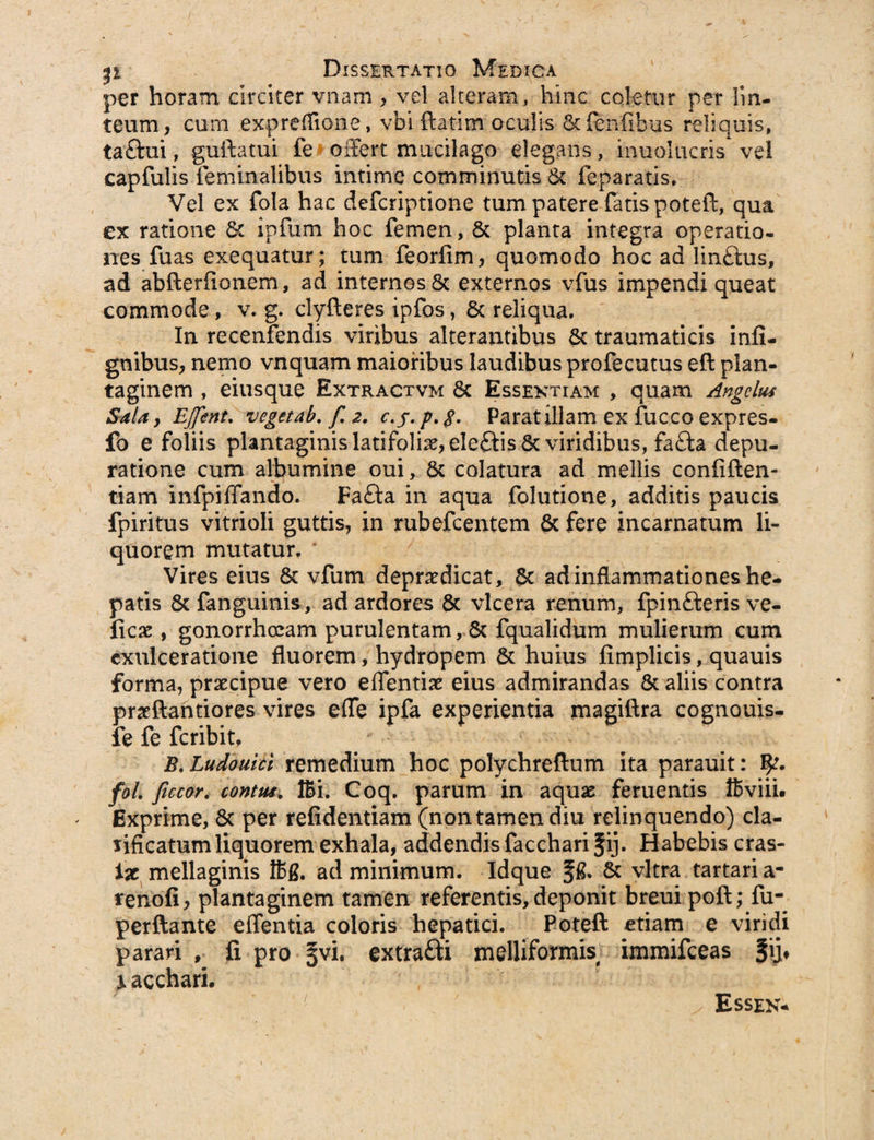 per horam circiter vnam , vel alteram, hinc coletur per lin¬ teum, cum expreffione, vbi ftatim oculis 6c (exilibus reliquis, taftui, guftatui fe offert mucilago elegans, inuolucris vel capfulis feminalibus intime comminutis & feparatis. Vel ex fola hac defcriptione tum patere fatis poteft, qua ex ratione &. ipfum hoc femen, & planta integra operatio¬ nes fuas exequatur; tum feorfim, quomodo hoc ad linftus, ad abfterfionem, ad internos & externos vfus impendi queat commode, v. g. clyfteres ipfos, 6c reliqua. In rccenfendis viribus alterantibus 6c traumaticis infi- gnibus, nemo vnquam maioribus laudibus profecutus eft plan¬ taginem , eiusque Extractvm 8c Essextiam , quam Angelus Sala y EJfent. vegetab. f. z. c.j.p.g. Parat illam ex fucco expres- fo e foliis plantaginis latifoliis, ele£tis Sc viridibus, fa<ffa depu- ratione cum albumine oui, $c colatura ad mellis confiden¬ tiam infpiffando. Fafta in aqua folutione, additis paucis fpiritus vitrioli guttis, in rubefcentem & fere incarnatum li¬ quorem mutatur. Vires eius 6c vfum depraedicat, Sc ad inflammationes he¬ patis 8c fanguinis, ad ardores 6c vlcera renum, fpinfteris ve- ficae , gonorrhoeam purulentam, & fqualidum mulierum cum exulceratione fluorem, hydropem & huius fimplicis, quauis forma, praecipue vero edendae eius admirandas & aliis contra praeftantiores vires effe ipfa experientia magiftra cognouis- fe fe feribit, B. Ludouici remedium hoc polychreftum ita parauit: fol. ficcor. contus. IBi. Coq. parum in aquae feruentis IBviii. Exprime, 8c per refidentiam (non tamen diu relinquendo) cla- lificatum liquorem exhala, addendis faccharifij. Habebis cras- ix mellaginis ffig. ad minimum. Idque f & & vitra tartari a- renofi, plantaginem tamen referentis, deponit breuipoft; fuq perftante effentia coloris hepatici. Poteft etiam e viridi parari , fi pro §vi. extra&i melliformis immifeeas §i> X acchari. Essek-