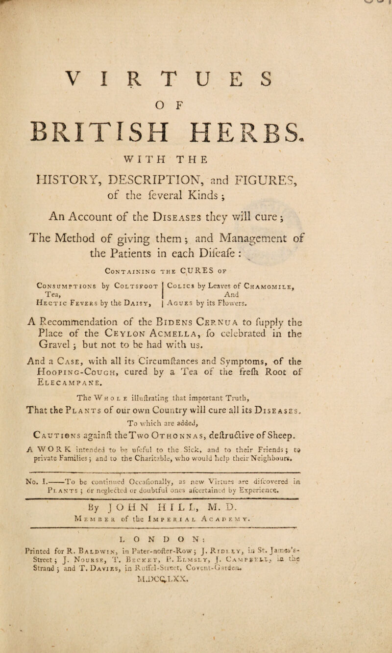 O F BRITISH HERBS. WITH THE HISTORY, DESCRIPTION, and FIGURES, of the feveral Kinds; An Account of the Diseases they will cure; The Method of giving them; and Management of the Patients in each Difeafe : Containing the CURES of Consumptions by Coltsfoot I Colics by Leaves of Chamomile, Tea, { And Hectic Fevers by the Daisy, j Agues by its Flowers. A Recommendation of the Bide us Cernua to fupply the Place of the Ceylon Acmella, fo celebrated in the Gravel ; but not to be had with us. And a Case, with all its Circumitances and Symptoms, of the Hooping-Cough, cured by a Tea of the frelh Root of Elecampane. The Whole illuftrating that important Truth, That the Plants of our own Country will cure all its Diseases, To which are added. Cautions again# theTwo Othonnas, deftrudlive of Sheep, A W O R K intended to be ufeful to the Sick, and to their Friends j tt? private Families j and to the Charitable, who would help their Neighbours. No. I.-To be continued Occafionally, as new Virtues are dilcovered in Plants ; cr neglected or doubtful ones al'certaincd by Experience. 571 ° H N HI L L, M. D. Member of the Imperial Academy. LONDON: Printed for R. Baldwin, in Pater-nofter-Row ; J. Ridley, ijj St. James’s- Street j J. Nourse, T. Becket, P. Elmsly, J. Campbell, ia the Strand 3 and T. Davies, in Rulfel-Sueet, Covent-Gardea. M.1>CQ,LXX,