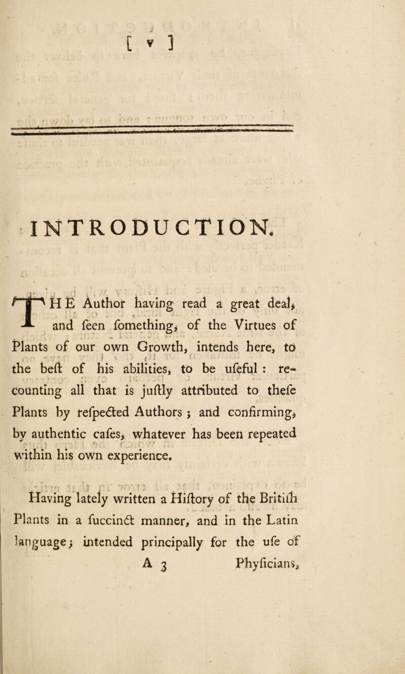 INTRODUCTION. TH E Author having read a great deal* and feen fomething* of the Virtues of ' 1 . ‘ k a -it \ X.* a -f * Plants of our own Growth, intends here, to . Vv f ^ - . ? ■ i 1 ' the beft: of his abilities, to be ufeful : re- ;; . .n ; . ' '. counting all that is juftly attributed to thefe Plants by fefpedted Authors $ and confirming* by authentic cafes, whatever has been repeated within his own experience. - :- ■■ ?! v :! ■; ■' ? ' r Having lately written a Hiftory of the Brititli Plants in a fuccindt manner, and in the Latin language; intended principally for the ufe of A 3 Phyficians,
