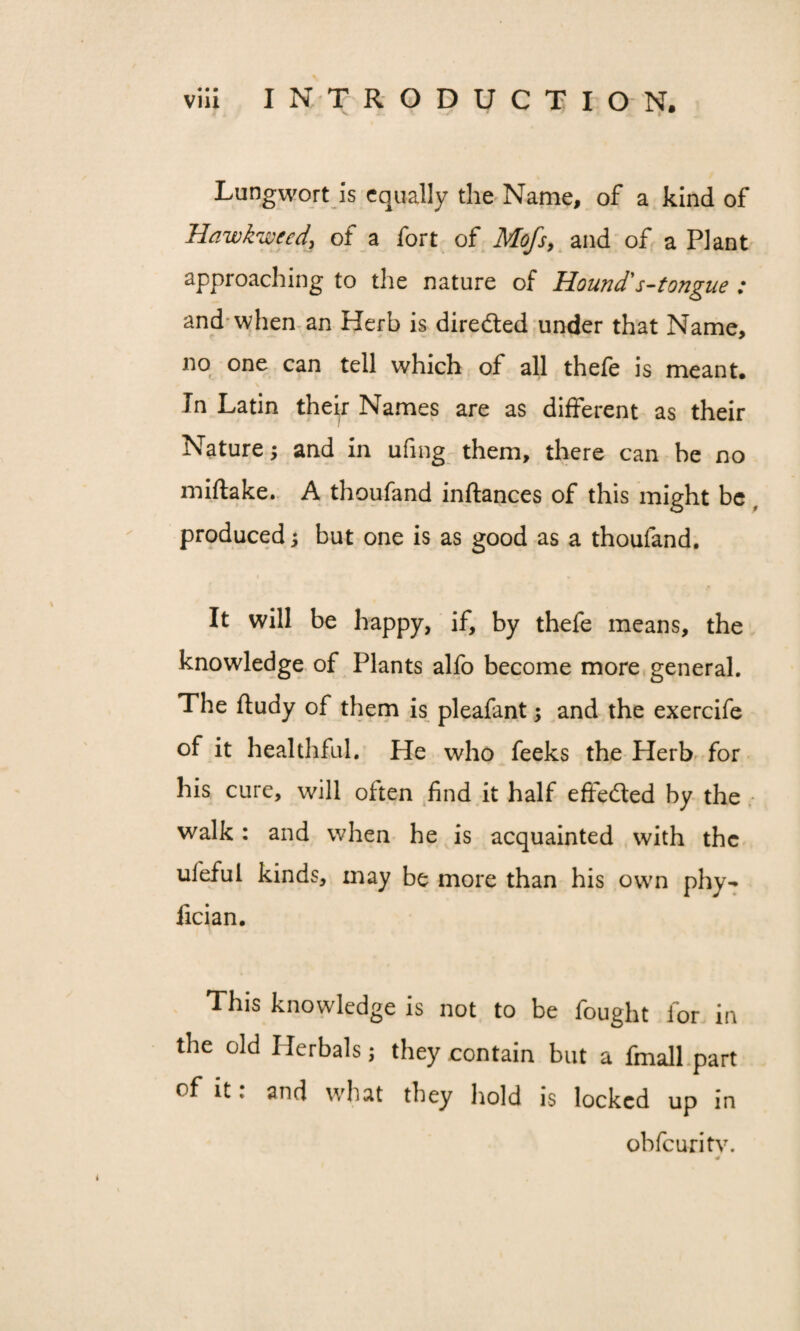 Lungwort is equally the Name, of a kind of Hawkweed, of a fort of Mofs, and of a Plant approaching to the nature of Hound' s-tongue : and when an Herb is directed under that Name, no one can tell which of all thefe is meant. In Latin their Names are as different as their Nature; and in ufing them, there can he no miftake. A thoufand inftances of this might be produced; but one is as good as a thoufand. It will be happy, if, by thefe means, the knowledge of Plants alfo become more general. The ftudy of them is pleafant; and the exercife of it healthful. He who feeks the Herb for his cure, will often find it half effected by the walk: and when he is acquainted with the ulefui kinds, may be more than his own phy- fician. This knowledge is not to be fought for in the old Herbals; they contain but a fmall part of it: and what they hold is locked up in obfeuritv.