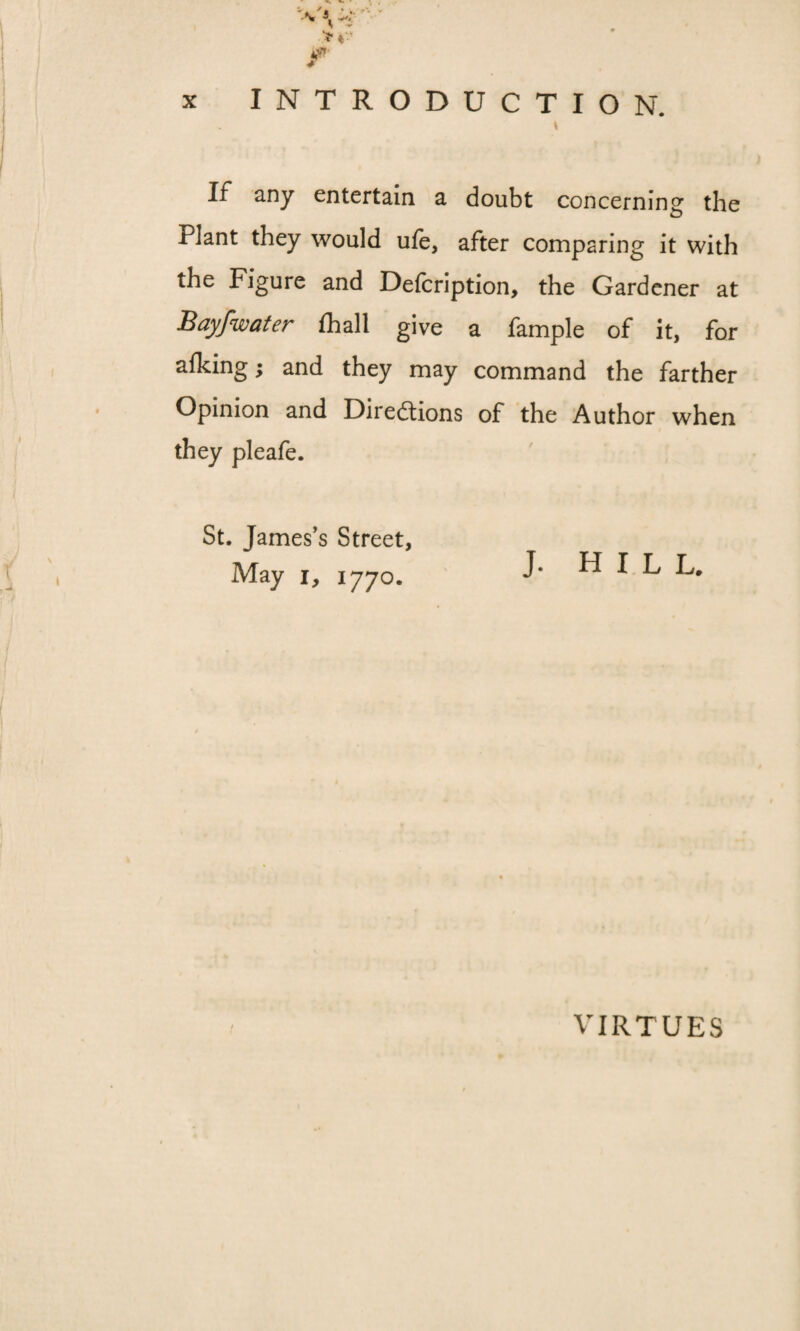 I If any entertain a doubt concerning the Plant they would ufe, after comparing it with the Figure and Defcription, the Gardener at Bayfwater fhall give a fample of it, for alking; and they may command the farther Opinion and Directions of the Author when they pleafe. St. James’s Street, May i, 1770. J. hill. VIRTUES