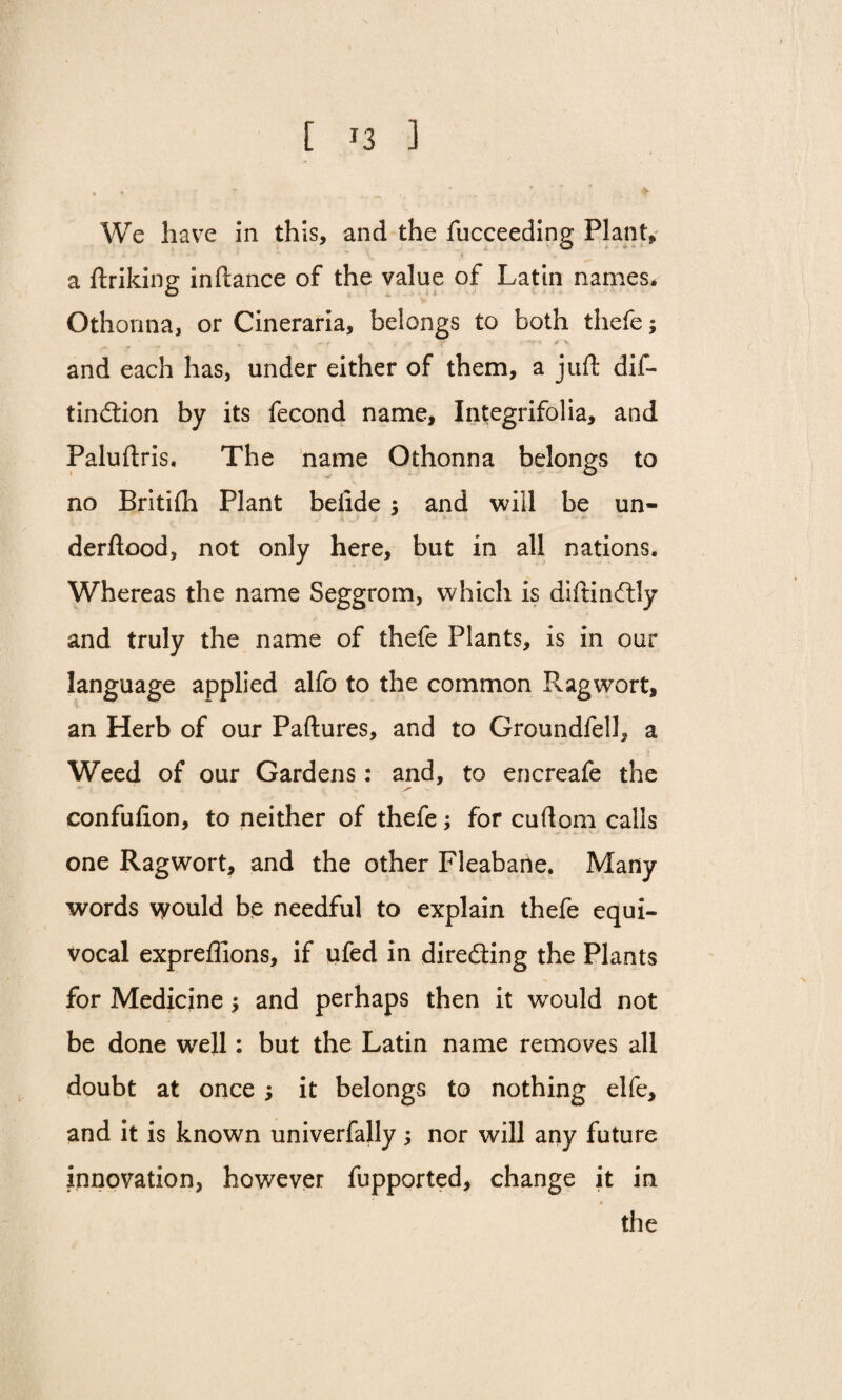 We have in this, and the fucceeding Plant, a ftriking inftance of the value of Latin names. Othonna, or Cineraria, belongs to both thefe; f ,t f' . '*5' > ✓ V and each has, under either of them, a juft dif- tindtion by its fecond name, Integrifolia, and Paluftris. The name Othonna belongs to no Britifh Plant belide $ and will be un- derftood, not only here, but in all nations. Whereas the name Seggrom, which is diftinftly and truly the name of thefe Plants, is in our language applied alfo to the common Ragwort, an Herb of our Paftures, and to Groundfell, a Weed of our Gardens: and, to encreafe the confufion, to neither of thefe; for cuftom calls one Ragwort, and the other Fleabarte. Many words would be needful to explain thefe equi¬ vocal expreffions, if ufed in directing the Plants for Medicine; and perhaps then it would not be done well: but the Latin name removes all doubt at once , it belongs to nothing elfe, and it is known univerfally; nor will any future innovation, however fupported, change it in the