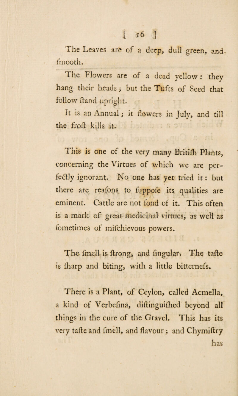 1 he Leaves arfc of a deep, dull green, and- fmooth. The Flowers arc of a dead yellow: they hang their heads; but the Tufts of Seed that follow ftand upright. It is an Annual; it flowers in July, and till the frofl: kills it. This is one of the very many Britifh Plants, concerning the Virtues of which we are per¬ fectly ignorant. No one has yet tried it: but i there are reafons to fuppofe its qualities are eminent. Cattle are not fond of it. This often ^ » , » * r\ » ' r * is a mark of great medicinal virtues, as well as iometimes of mifehievous powers. The fmell is ftrong, and Angular. The tafte is tharp and biting, with a little bitternefs. There is a Plant, of Ceylon, called Acmella, a kind of Verbefina, diftinguifhed beyond all things in the cure of the Gravel. This has its very tafte and fmell, and flavour; and Chymiftry has