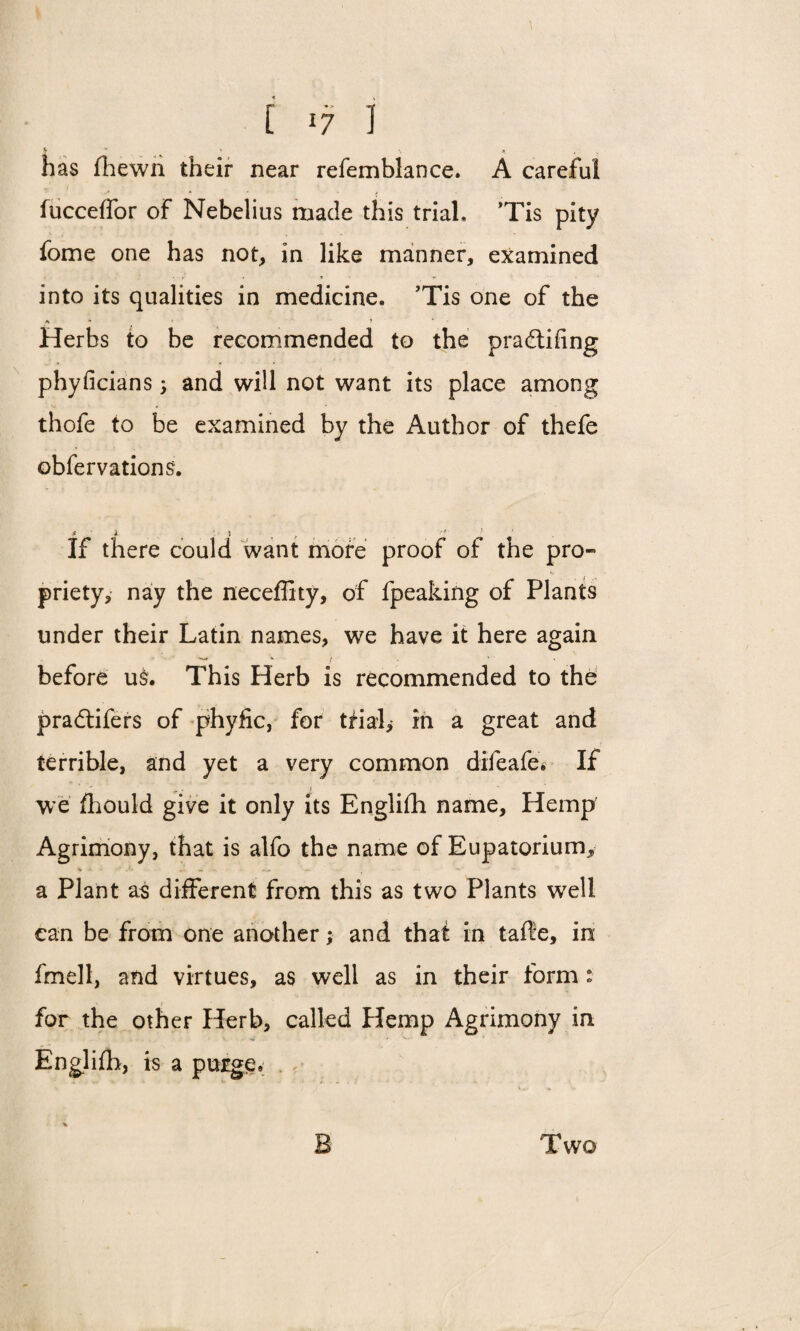 [ -7 I has (hewn their near refemblance. A careful fucceffor of Nebelius made this trial* *Tis pity fome one has not, in like manner, examined into its qualities in medicine. Tis one of the + • « ? * * Herbs to be recommended to the pradtifing phyficians; and will not want its place among thofe to be examined by the Author of thefe obfervations. If there could want more proof of the pro¬ priety, nay the neceffity, of fpeaking of Plants under their Latin names, we have it here again before u$. This Herb is recommended to the pradtifers of phyfic, for trial, in a great and terrible, and yet a very common difeafe. If we fhould give it only its English name. Hemp Agrimony, that is alfo the name of Eupatorium, a Plant as different from this as two Plants well can be from one another; and that in tafle, in fmell, and virtues, as well as in their form : for the other Herb, called Hemp Agrimony in Englifb, is a purge.; . ** B Two