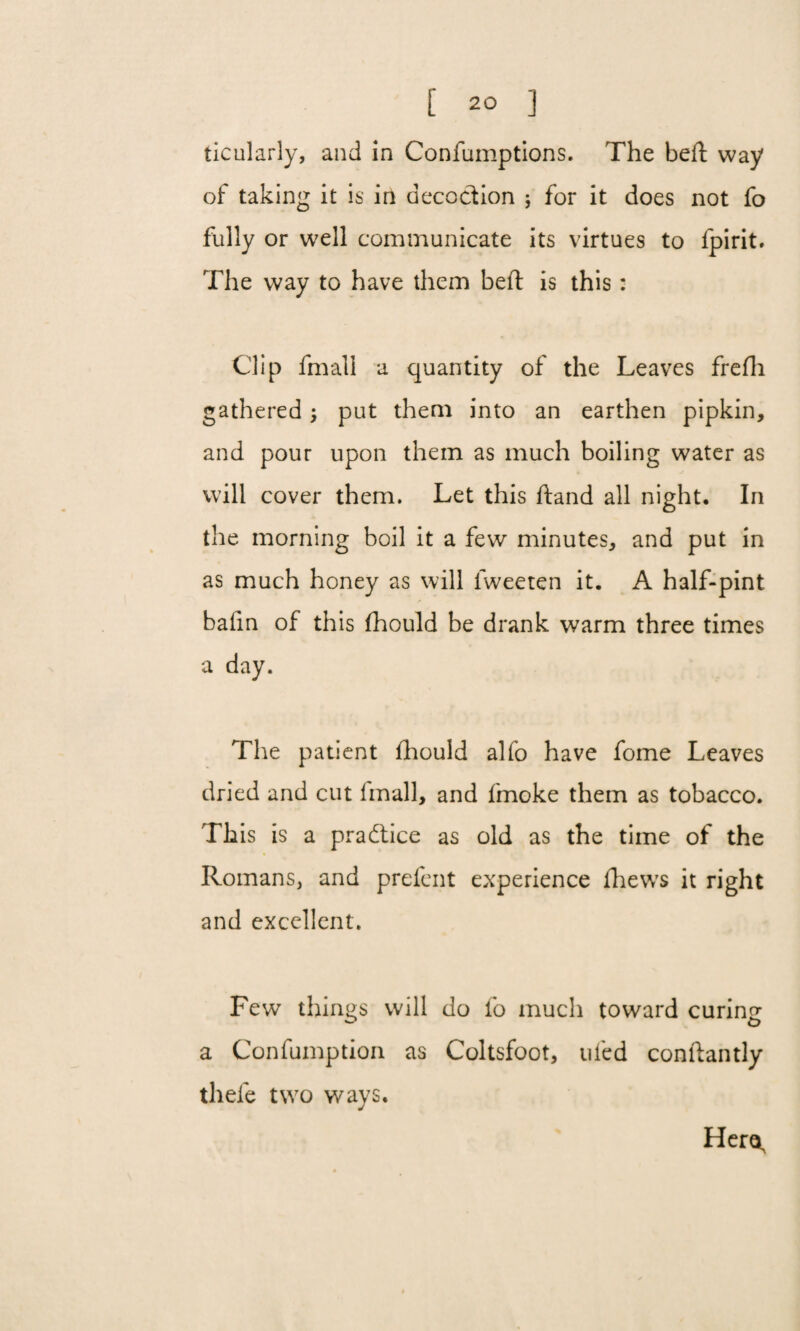 ticularly, and in Confumptions. The heft way of taking it is in decoction 5 for it does not fo fully or well communicate its virtues to fpirit. The way to have them belt is this: Clip fmall a quantity of the Leaves frefh gathered; put them into an earthen pipkin, and pour upon them as much boiling water as will cover them. Let this ftand all night. In the morning boil it a few minutes, and put in as much honey as will iweeten it. A half-pint bafin of this fhould be drank warm three times a day. The patient fhould alfo have fome Leaves dried and cut fmall, and fmoke them as tobacco. This is a practice as old as the time of the Romans, and prefent experience fhews it right and excellent. Fewr things will do fo much toward curing a Confumption as Coltsfoot, tiled conftantly thefe two ways. Hera,