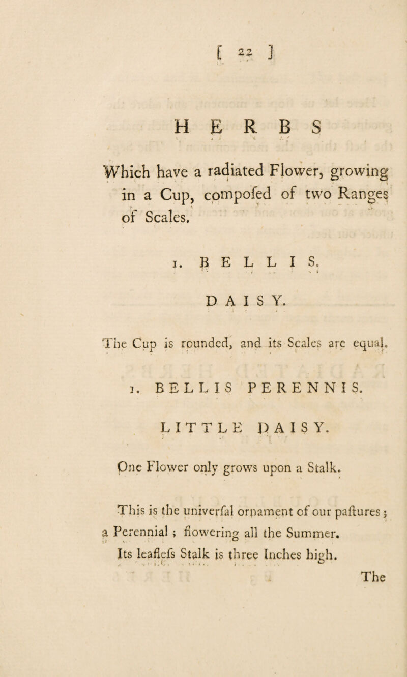J HERBS ‘t m x 'i A * Which have a radiated Flower, growing in a Cup, compoied of two Ranges of Scales. i. B E L L I S. i • • > V - : - * DAISY. The Cup is rounded, and its Scales are equal. i. BELL IS PERENNIS. LITTLE DAISY. One Flower only grows upon a Stalk. \ < This is the univerfal ornament of our pastures; a Perennial ; flowering all the Summer. Its leafiefs Stalk is three Inches high. The