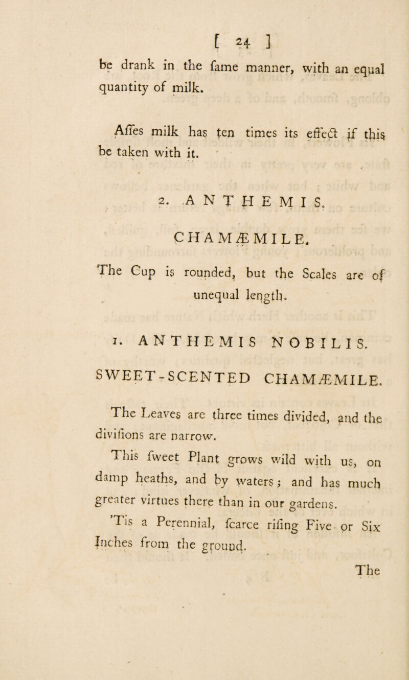be drank in the fame manner, with an equal quantity of milk. AiTes milk has ten times its effedt if this be taken with it. 2. A N T H E M I S. CHAMOMILE, The Cup is rounded, but the Scales are of unequal length. i. ANTHEMIS NOBILIS. SWEET-SCENTED CHAMOMILE. The Leaves are three times divided, and the divi lions are narrow. This fweet Plant grows wild with us, on damp heaths, and by waters; and has much greater virtues there than in our gardens. ’Tis a Perennial, fcarce riling Five or Six Inches from the ground.