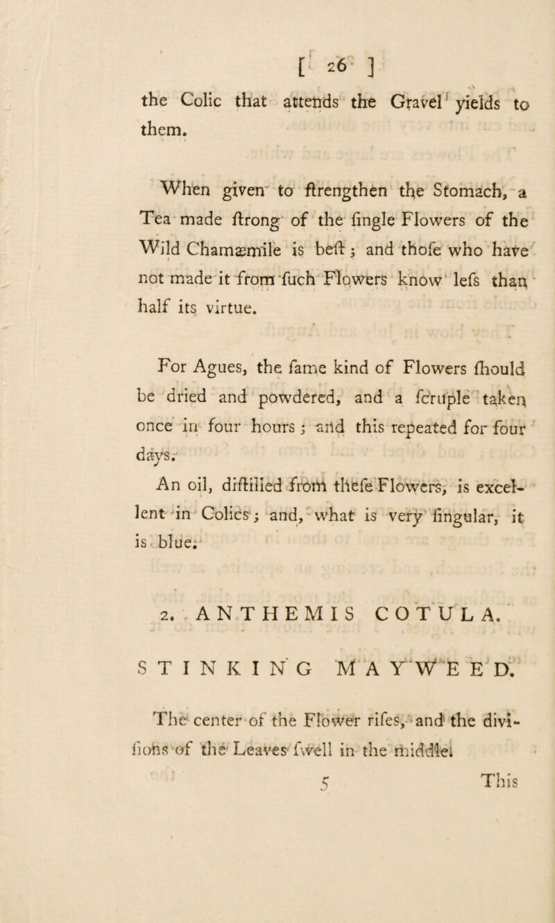 26 3 • -\ . the Colic that attends the Gravel yields to them. When given' to ftrengthen the Stomach, a Tea made ftrong of the Angle Flowers of the Wild Chamsmile is bed: ; and thofe who have t '■ not made it from fuch Flowers know lefs than half its virtue. « , * For Agues, the fame kind of Flowers fhould be dried and powdered, and a fcruple taken once in four hours ; and this repeated for four days. An oil, difliiled from thefe Flowers, is excel¬ lent in Colics ; and, what is very Angular, it is blue; 2. ANTHEMIS C O T U L A. STINKING M A Y W E E D. • * ^ < The center of the Flower rifes, and the divi- Aohs of the Leaves fwell in the middle 1