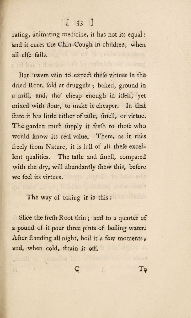 rating, animating medicine, it has not its equal: and it cures the Chin-Cough in childred, when all elfe fails. But 5twere vain to expedi thefe virtues in the dried Root, fold at druggifts; baked, ground in a mill, andj the/ cheap enough iri itfelf, yet mixed with flour, to make it cheaper. In that ftate it has little either of tafte, fmell, or virtue. The garden muft fupply it frefli to thole who would know its real value. There, as it rifes freely from Nature, it is full of all thefe excel¬ lent qualities. The tafte and fmell, compared with the dry, will abundantly £he\t this, before we feel its virtues. The way of taking it is this: Slice the frefti Root thin \ and to a quartet of a pound of it pour three pints of boiling waters After ftanding all night, boil it a few moments; and, when cold, ftrain it off.