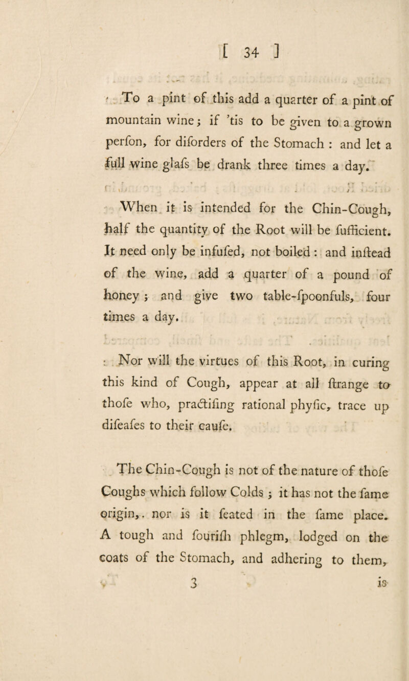 ' To a pint of this add a quarter of a pint of mountain wine; if ’tis to be given to a grown perfon, for diforders of the Stomach : and let a full wine glafs be drank three times a day. r' r V-* . - • . . IT r . * ■-1.‘ • . . /. • When it is intended for the Chin-Cough, half the quantity of the Root will be fufficient. It need only be infufed, not boiled : and inftead of the wine, add a quarter of a pound of honey ; and give two table-fpoonfuls, four times a day. t ..... - 1 * * f : Nor will the virtues of this Root, in curing this kind of Cough, appear at all ftrange to thofe who, pradtiling rational phyfic, trace up difeafes to their caufe. The Chin-Cough is not of the nature of thofe Coughs which follow Colds ; it has not the fame origin,. nor is it feated in the fame place. A tough and fourifh phlegm, lodged on the coats of the Stomach, and adhering to them, 3 is
