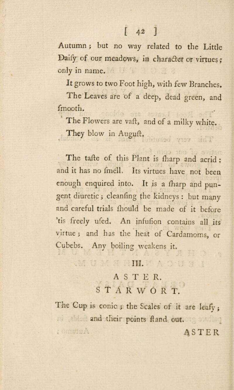 Autumn; but no way related to the Little Daify of our meadows, in charadter or virtues; only in name. It grows to two Foot high, with few Branches. Fhe Leaves are of a deep, dead green, and fmooth. The Flowers are vaft, and of a milky white. They blow in Auguft. . , . ; The tafte of this Plant is {harp and acrid : V . ; \ • 4 and it has no fmell. Its virtues have not been enough enquired into. It is a fharp and pun¬ gent diuretic; cleanfing the kidneys: but many and careful trials ihould be made of it before ’tis freely ufed. An infufion contains all its virtue; and has the heat of Cardamoms, or Cubebs. Any boiling weakens it. III. ASTER. S T A R W O R T. The Cup is conic ; the Scales of it are leafv ; * * and their points hand out. A ■*- ASTER