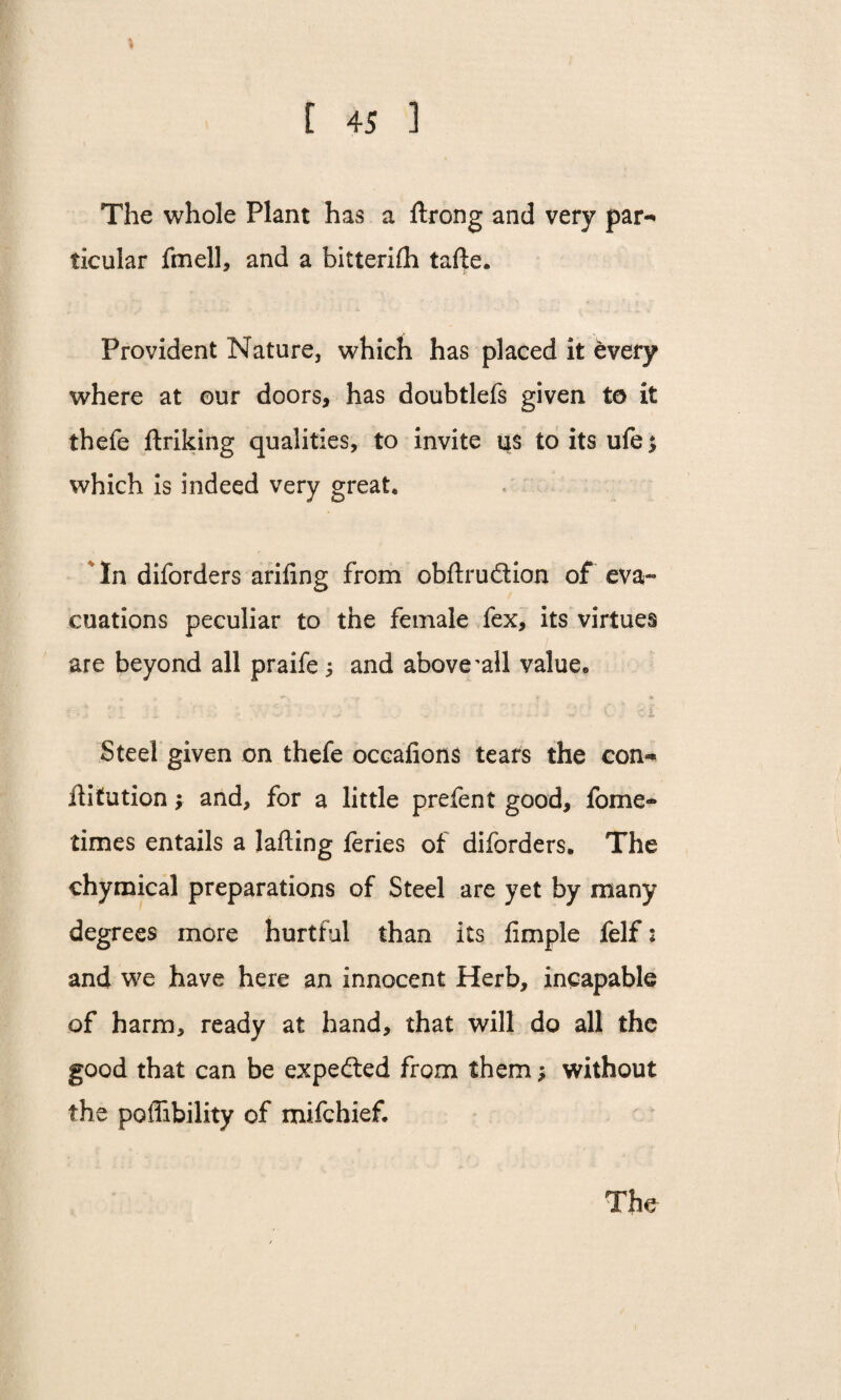 % The whole Plant has a ftrong and very par¬ ticular fmell, and a bitterifh tafte. Provident Nature, which has placed it every where at ©ur doors, has doubtlefs given to it thefe ftriking qualities, to invite us toitsufe* which is indeed very great* * In diforders ariling from obftruftion of eva¬ cuations peculiar to the female fex, its virtues are beyond all praife; and above'all value* Steel given on thefe occafions tears the con¬ futation y and, for a little prefect good, fome- times entails a lafting feries of diforders. The chymical preparations of Steel are yet by many degrees more hurtful than its fimple felf: and we have here an innocent Herb, incapable of harm, ready at hand, that will do all the good that can be expe&ed from them; without the poffibility of mifchief*
