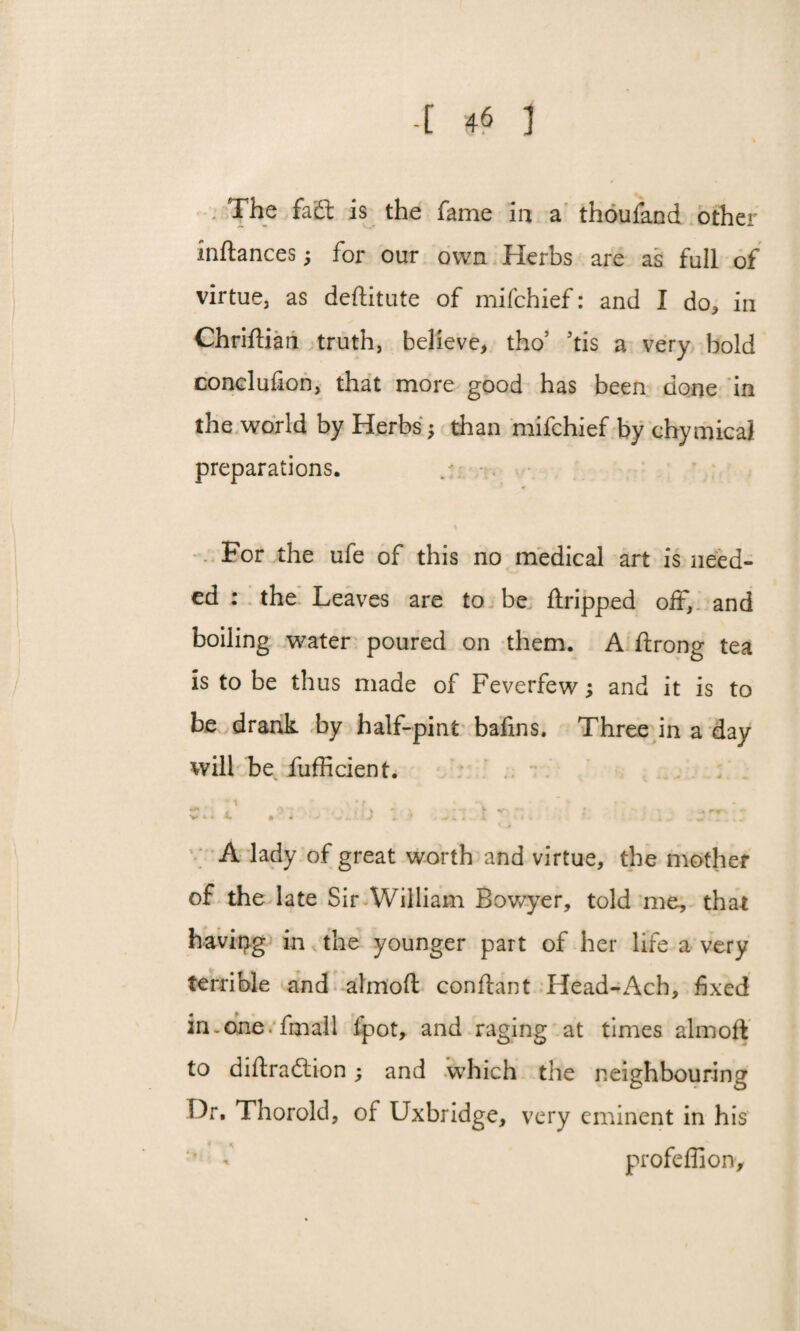 The fadt is the fame la a thoufand other inftances; for our own Herbs are as full of virtue, as deftitute of mifchief: and I do, in Chriftian truth, believe, tho5 5tis a very bold conelufion, that more good has been done in the world by Herbs; than mifchief by chymica! preparations. For the ufe of this no medical art is need¬ ed : the Leaves are to be ftripped off, and boiling water poured on them. A ftrong tea is to be thus made of Feverfew; and it is to be drank by half-pint bafins. Three in a day will be fufficient. • g 3 . fj - •, *■ * ; 4»r> * * A lady of great worth and virtue, the mother of the late Sir William Bowyer, told me, that having in the younger part of her life a very terrible and almoft conftant Head-Ach, fixed in.cine, fmail fpot, and raging at times almoft to diftradtion; and which the neighbouring Or. Thorold, of Uxbridge, very eminent in his * profeffion.