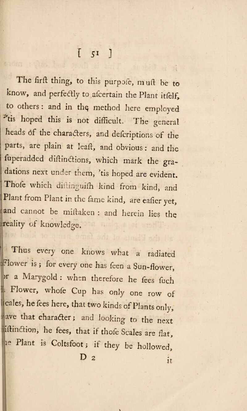 The firft thing, to this purpofe, mu ft he to know, and perfectly to afcertain the Plant itfelf; to otheis. and in tln^ method here employed tis hoped this is not difficult, I he general heads of the characters, and defcriptions of the I parts, are plain at leaft, and obvious: and the i fuperadded diftindtions, which mark the gra¬ dations next under tiiem, ’tis hoped are evident. : Thofe which diftinguifh kind from kind, and I Plant from Fiant in the fame kind, are eafieryet, and cannot be miftaken : and herein lies the reality of knowledge. Thus every one knows what a radiated flower is; for every one has feen a Sun-flower, >r a Marygold : when therefore he fees fuch I Flower, whofe Cup has only one row of males, he fees here, that two kinds of Plants only, ave that character; and looking to the next iji ft in 6t ion, he fees, that if thole Scales are flat & ye Plant is Coltsfoot; if they be hollowed D 2 II